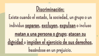 Discriminación:
Existe cuando el estado, la sociedad, un grupo o un
individuo separan, excluyen, expulsan o incluso
matan ...