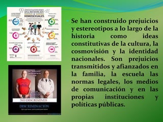 • Se han construido prejuicios
y estereotipos a lo largo de la
historia como ideas
constitutivas de la cultura, la
cosmovisión y la identidad
nacionales. Son prejuicios
transmitidos y afianzados en
la familia, la escuela las
normas legales, los medios
de comunicación y en las
propias instituciones y
políticas públicas.
 