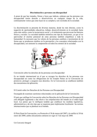 Discriminación a personas con discapacidad
A pesar de que hay tratados, firmas y leyes que indican, ordenan que las personas con
discapacidad tienen derecho a desenvolverse en cualquier campo de la vida,
continuamente vemos que estas leyes no se cumplen y son excluidas de la sociedad.
La discriminación se presenta de diversas maneras, desde las más directas, como la
negación de oportunidades educativas, trabajo, desenvolvimiento en la sociedad, hasta
otras más sutiles, como la inconciencia social y el aislamiento que provocan las barreras
físicas y sociales. La sociedad también minimiza este tipo de situaciones, ya que al no
aprovechar el enorme potencial de estas personas también empobrece a toda la
humanidad. Es necesario que los valores de las personas cambien e incrementen de tal
forma que se produzcan cambios en la percepción y los conceptos relacionados con la
discapacidad y así aumente la comprensión en todos los estratos de la sociedad.
Convención sobre los derechos de las personas con discapacidad
Es un tratado internacional en el que se recogen los derechos de las personas con
discapacidad así como las obligaciones de los Estados Partes en la Convención de
promover, proteger y asegurar esos derechos. En la Convención se establecen también
dos mecanismos de aplicación:
El Comité sobre los Derechos de las Personas con Discapacidad
Encargada de examinar cuestiones relacionadas con la aplicación de la Convención.
El país que ratifique la Convención sobre los Derechos de las Personas con Discapacidad
está obligado legalmente a dar efecto a las estipulaciones del tratado en el orden legal
local. Los países que lo ratifiquen tendrán que establecer las medidas legislativas,
administrativas y de otro tipo que se requieran para implementar localmente las normas
internacionales que se planteen en el tratado.
El Perú firmó la Convención y su Protocolo el 30 de marzo del 2007 y la ratificó el 30 de
enero del 2008, ambos documentos entraron en vigor el 3 de mayo de 2008.
Un Convenio Integral
 