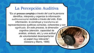 La Percepción Auditiva
“Es un proceso complejo a través del cual la persona
identifica, interpreta y organiza la información
auditivosensorial recibida a través del oído. Esta
información, la construye y transforma en
representaciones auditivas correctas, coherentes y con
significado. En este proceso, la dimensión
cognitiva (atención, capacidad de
análisis, síntesis, etc.) y una actitud
de voluntariedad desempeñarían
un papel muy relevante”.
(Gotzens y Marro, 1999)
 