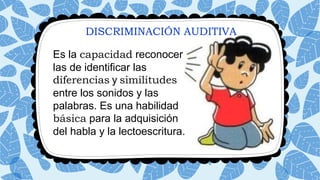 DISCRIMINACIÓN AUDITIVA
Es la capacidad reconocer
las de identificar las
diferencias y similitudes
entre los sonidos y las
palabras. Es una habilidad
básica para la adquisición
del habla y la lectoescritura.
 