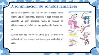 Discriminación de sonidos familiares
Consiste en identificar el sonido con su correspondiente
origen: Voz de personas, acciones y otros sonidos del
ambiente, ya sean animales, ruidos de motores de
artículos electrodomésticos, de medios de transporte,
etc.
Algunos recursos didácticos útiles para ejercitar esta
habilidad son los sonidos onomatopéyicos grabados en
audio.
 
