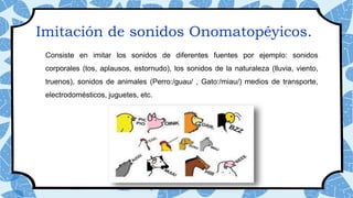 Consiste en imitar los sonidos de diferentes fuentes por ejemplo: sonidos
corporales (tos, aplausos, estornudo), los sonidos de la naturaleza (lluvia, viento,
truenos), sonidos de animales (Perro:/guau/ , Gato:/miau/) medios de transporte,
electrodomésticos, juguetes, etc.
Imitación de sonidos Onomatopéyicos.
 