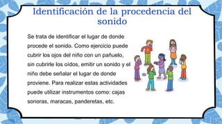Identificación de la procedencia del
sonido
Se trata de identificar el lugar de donde
procede el sonido. Como ejercicio puede
cubrir los ojos del niño con un pañuelo,
sin cubrirle los oídos, emitir un sonido y el
niño debe señalar el lugar de donde
proviene. Para realizar estas actividades
puede utilizar instrumentos como: cajas
sonoras, maracas, panderetas, etc.
 