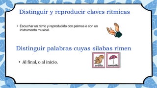 Distinguir y reproducir claves rítmicas
• Escuchar un ritmo y reproducirlo con palmas o con un
instrumento musical.
• Al final, o al inicio.
Distinguir palabras cuyas sílabas rimen
 
