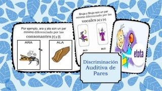 Discriminación
Auditiva de
Pares
Por ejemplo, ara y ala son un par
mínimo diferenciado por las
consonantes [r] y [l].
 