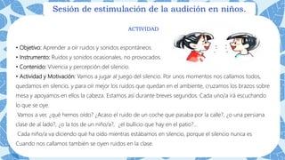 Sesión de estimulación de la audición en niños.
ACTIVIDAD
• Objetivo: Aprender a oír ruidos y sonidos espontáneos.
• Instrumento: Ruidos y sonidos ocasionales, no provocados.
• Contenido: Vivencia y percepción del silencio.
• Actividad y Motivación: Vamos a jugar al juego del silencio. Por unos momentos nos callamos todos,
quedamos en silencio, y para oír mejor los ruidos que quedan en el ambiente, cruzamos los brazos sobre
mesa y apoyamos en ellos la cabeza. Estamos así durante breves segundos. Cada uno/a irá escuchando
lo que se oye.
Vamos a ver, ¿qué hemos oído? ¿Acaso el ruido de un coche que pasaba por la calle?, ¿o una persiana
clase de al lado?, ¿o la tos de un niño/a?, ¿el bullicio que hay en el patio?...
Cada niño/a va diciendo qué ha oído mientras estábamos en silencio, porque el silencio nunca es
Cuando nos callamos también se oyen ruidos en la clase.
 
