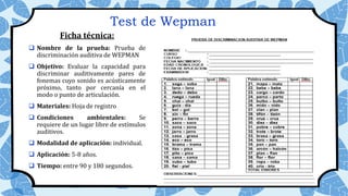 Test de Wepman
Ficha técnica:
 Nombre de la prueba: Prueba de
discriminación auditiva de WEPMAN
 Objetivo: Evaluar la capacidad para
discriminar auditivamente pares de
fonemas cuyo sonido es acústicamente
próximo, tanto por cercanía en el
modo o punto de articulación.
 Materiales: Hoja de registro
 Condiciones ambientales: Se
requiere de un lugar libre de estímulos
auditivos.
 Modalidad de aplicación: individual.
 Aplicación: 5-8 años.
 Tiempo: entre 90 y 180 segundos.
 