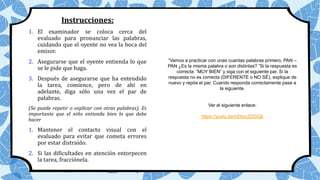 Instrucciones:
1. El examinador se coloca cerca del
evaluado para pronunciar las palabras,
cuidando que el oyente no vea la boca del
emisor.
2. Asegurarse que el oyente entienda lo que
se le pide que haga.
3. Después de asegurarse que ha entendido
la tarea, comience, pero de ahí en
adelante, diga sólo una vez el par de
palabras.
(Se puede repetir o explicar con otras palabras). Es
importante que el niño entienda bien lo que debe
hacer
1. Mantener el contacto visual con el
evaluado para evitar que cometa errores
por estar distraído.
2. Si las dificultades en atención entorpecen
la tarea, fracciónela.
“Vamos a practicar con unas cuantas palabras primero. PAN –
PAN ¿Es la misma palabra o son distintas? ”Si la respuesta es
correcta: “MUY BIEN” y siga con el siguiente par. Si la
respuesta no es correcta (DIFERENTE o NO SÉ), explique de
nuevo y repita el par. Cuando responda correctamente pase a
la siguiente.
Ver el siguiente enlace:
https://youtu.be/nEkxcZ2GiQk
 