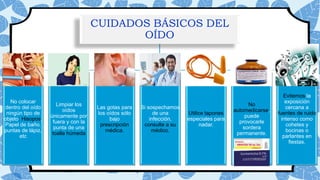 CUIDADOS BÁSICOS DEL
OÍDO
No colocar
dentro del oído
ningún tipo de
objeto: Hisopos,
Papel de baño,
puntas de lápiz,
etc
Limpiar los
oídos
únicamente por
fuera y con la
punta de una
toalla húmeda
Las gotas para
los oídos sólo
bajo
prescripción
médica.
Si sospechamos
de una
infección,
consulte a su
médico.
Utilice tapones
especiales para
nadar.
No
automedicarse,
puede
provocarle
sordera
permanente.
Evitemos la
exposición
cercana a
fuentes de ruido
intenso como
cohetes y
bocinas o
parlantes en
fiestas.
 