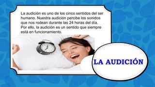 LA AUDICIÓN
La audición es uno de los cinco sentidos del ser
humano. Nuestra audición percibe los sonidos
que nos rodean durante las 24 horas del día.
Por ello, la audición es un sentido que siempre
está en funcionamiento.
 