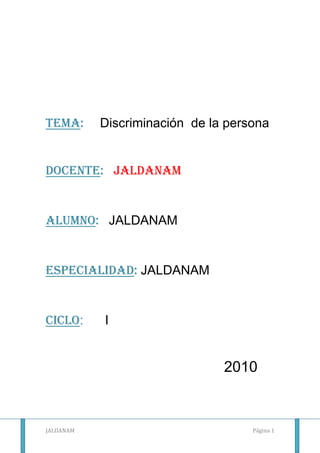 Tema:     Discriminación  de la persona<br />  <br />DOCENTE:   JALDANAM<br />Alumno:   JALDANAM<br />ESPECIALIDAD: JALDANAM<br />Ciclo:      I<br />2010<br />BREVE ENUNCIADO<br />La discriminación causa retraso de la sociedad; por eso debemos erradicarlo<br />No permitamos que la discriminación avance.<br />DISCRIMINACION DE LA PERSONA<br />CONCEPTO:<br />Discriminar significa diferenciar, distinguir, separar una cosa de otra. La discriminación es una situación en la que una persona o grupo es tratada de forma desfavorable a causa de prejuicios, generalmente por pertenecer a una categoría social distinta; debe distinguirse de la discriminación positiva (que supone diferenciación y reconocimiento).<br />Entre esas categorías se encuentran:<br />la raza.<br />la orientación sexual.<br />la religión,<br />el rango socioeconómico, <br />la edad <br />la discapacidad.<br />el color de piel<br />CAUSAS:<br />Los prejuicios <br />La intolerancia<br />El rechazo<br />La ignorancia<br />Creencias populares<br />TIPOS:<br />Discriminación social.-las personas discapacitadas son unas de las mas afectadas. Para ello es difícil: conseguir  trabajo, obtener una óptima asistencia médica para su problema, lograr conseguir instituciones educativas acorde a sus necesidades y recursos.<br />Discriminación laboral.- la crisis económica que genera el índice del 14% de desocupados produce inestabilidad en el plano laboral. Aquellos que superan los 40 años son viejo, las mujeres reciben menores sueldos, los jóvenes si no tienen experiencia no son tomados. Para bajar ,los costos emplean a obreros en negro casi esclavizados.<br />Discriminación sexual.-hasta nuestra época siguen haciéndose diferencias entre los géneros: machismo y el feminismo.<br />Discriminación racial.- muchas veces quienes discriminan lo hacen por el color de la piel. En la actualidad, las minorías raciales son rechazadas y experimentan en ocasiones, agresiones físicas.<br />Discriminación religiosa.- la falta de comprensión por las costumbres de nuestros semejantes es la razón del rechazo a aquellos que practican otra religión o credo.la intolerancia muestra una inmadurez de pensamiento y entendimiento.<br />Discriminación ideológica.-este rechazo es causado desde la incomprensión hacia los ideales de otras personas. Rechazar por las ideas puede ser uno de los grandes atentados. Te pueden quitar todo, torturarte, robarte las ganas de gritar pero jamás deben despojarte de tus ganas de pensar, crear, soñar.<br /> <br />No al Racismo<br />-277495165100<br />468630171450<br />5435601761490No a la discriminación de los Ancianos<br />412750398780<br />Bibliografía:<br />http://es.wikipedia.org/wiki/Discriminaci%C3%B3n<br />