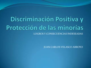 Discriminación Positiva y Protección de las minorías LOGROS Y CONSECUENCIAS INDESEADAS JUAN CARLOS VELASCO ARROYO 