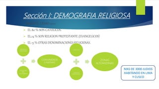 Sección I: DEMOGRAFIA RELIGIOSA
SEGÚN EL CENSO 2012:
 EL 80 % SON CATOLICOS.
 EL,14 % SON RELIGION PROTESTANTE (EVANGELICOS)
 EL 13 % OTRAS DENOMINACIONES RELIGIOSAS.
MAS DE 3000 JUDIOS
HABITANDO EN LIMA
Y CUSCO
CREENCIAS
CRISTIANAS
CREENCIAS
PRE-
COLOMBINAS
COMUINIDADE
S NATIVAS
ATOLICISCO
CREENCIAS
TRADICIONALES
ZONAS
ALTOANDINAS
 