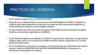 PRACTICAS DEL GOBIERNO
 No se reportó ningún abuso a la libertad de culto.
 Antes de que se implementara la nueva Ley de Libertad Religiosa del 2010, las iglesias no
católicas que habían operado en el país por no menos de siete años podían registrarse y
recibir beneficios similares a los de la Iglesia Católica.
 lo cual complicó aún más el proceso de registro. Para finales de año únicamente la Iglesia
Católica se encontraba registrada en el MINJUS.
 ley de libertad religiosa promulgada en el 2010. El requisito que exigía que una agrupación
religiosa deba contar con no menos de 10.000 miembros adultos registrados en el Jurado
Nacional de Elecciones.
 En la actualidad los el requisito es conseguir el reconocimiento por el Ministerio de Justicia,
esto por medio de DIRECCION DE ASUNTOS INTERCONFESIONALES. Esto genero la
unificación de las iglesias no católicas.
 