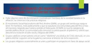 Sección III: Situación del respeto mostrado por
la sociedad hacia la libertad religiosa.
 Hubo algunos casos de discriminación mostrada por miembros de la sociedad basada en la
afiliación, las creencias o las prácticas religiosas.
 El movimiento Social Nacionalismo del Perú Andino (SNPA), un grupo anti semita que asegura
tener 70 miembros, instó públicamente a que se expulsará a la comunidad judía del Perú e hizo
afirmaciones negando que hubiera existido el Holocausto. El SNPA no tuvo la categoría de
partido político oficial. La comunidad judía comunicó su preocupación al gobierno y solicitó que
detuviera la incitación al odio racial y religioso del SNPA.
 Grupos católicos conservadores critican como “ blasfemo” una estatua de Cristo desnudo, en una
galería distrital. Lograron cerrar la galería y sancionar al director de dicha exposición.
 Los grupos religiosos ocasionalmente se unen y participan en proyectos en favor de apoyo social.
 