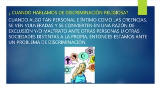 ¿ CUANDO HABLAMOS DE DISCRIMINACIÓN RELIGIOSA?
CUANDO ALGO TAN PERSONAL E ÍNTIMO COMO LAS CREENCIAS,
SE VEN VULNERADAS Y SE CONVIERTEN EN UNA RAZÓN DE
EXCLUSIÓN Y/O MALTRATO ANTE OTRAS PERSONAS U OTRAS
SOCIEDADES DISTINTAS A LA PROPIA, ENTONCES ESTAMOS ANTE
UN PROBLEMA DE DISCRIMINACIÓN.
 