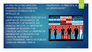 LA ONU EN LA DECLARACIÓN
UNIVERSAL DE LOS DERECHOS
HUMANOS ESTABLECE EN EL
ARTÍCULO 18:
“TODA PERSONA TIENE DERECHO A LA
LIBERTAD DE PENSAMIENTO, DE
CONCIENCIA Y DE RELIGIÓN; ESE
DERECHO INCLUYE LA LIBERTAD DE
CAMBIAR DE RELIGIÓN O DE
CREENCIA, ASÍ COMO LA LIBERTAD DE
MANIFESTAR SU RELIGIÓN O SU
CREENCIA, INDIVIDUAL O
COLECTIVAMENTE, TANTO EN PÚBLICO
COMO EN PRIVADO, POR LA
ENSEÑANZA, LA PRÁCTICA, EL CULTO Y
LA OBSERVANCIA”
 