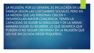LA RELIGIÓN, POR LO GENERAL ES INCULCADA EN LA
FAMILIA SEGÚN LAS COSTUMBRES SOCIALES, PERO EN
LA MEDIDA QUE LAS PERSONAS CRECEN Y
DESARROLLAN MAYOR CONCIENCIA, TIENEN LA
CAPACIDAD DE ELEGIR SU IDEOLOGÍA Y DE LA MISMA
MANERA ELEGIR SU RELIGIÓN, LO QUE SIGNIFICA QUE
PUEDEN O NO SEGUIR CREYENDO EN LA RELIGIÓN QUE
LES FUE INCULCADA DESDE PEQUEÑOS.
 