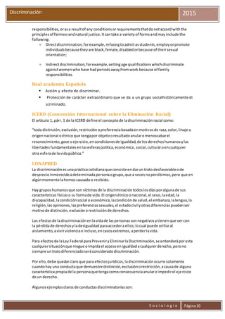 S o c i o l o g í a Página10
Discriminación 2015
responsibilities,orasa resultof any conditionsorrequirementsthatdonotaccord withthe
principlesof fairnessandnatural justice.Itcantake a varietyof formsandmay include the
following:
 Directdiscrimination,forexample,refusingtoadmitasstudents,employorpromote
individualsbecausetheyare black,female,disabledorbecause of theirsexual
orientation;
 Indirectdiscrimination,forexample,settingage qualificationswhichdiscriminate
againstwomenwhohave hadperiodsawayfromwork because of family
responsibilities.
Real academia Española
 Acción y efecto de discriminar.
 Protección de carácter extraordinario que se da a un grupo socialhistóricamente di
scriminado.
ICERD (Convención Internacional sobre la Eliminación Racial)
El artículo 1, párr. 1 de la ICERD define el conceptode ladiscriminaciónracial como:
“toda distinción,exclusión,restricciónopreferenciabasadaenmotivosde raza,color,linaje u
origennacional oétnicoque tengapor objetooresultadoanularomenoscabarel
reconocimiento,goce oejercicio,encondicionesde igualdad,de losderechoshumanosylas
libertadesfundamentalesenlasesferaspolítica,económica,social,cultural oencualquier
otra esferade lavidapública.”
CONAPRED
La discriminaciónesunaprácticacotidianaque consiste endarun trato desfavorableode
desprecioinmerecidoadeterminadapersonaogrupo,que a vecesnopercibimos,pero que en
algúnmomentolahemoscausadoo recibido.
Hay gruposhumanosque son víctimasde la discriminacióntodoslosdíasporalgunade sus
características físicaso su formade vida.El origenétnicoonacional,el sexo,laedad,la
discapacidad,lacondiciónsocial oeconómica,lacondiciónde salud,el embarazo,lalengua,la
religión,lasopiniones,laspreferenciassexuales,el estadocivilyotrasdiferenciaspuedenser
motivode distinción,exclusiónorestricciónde derechos.
Los efectosde ladiscriminaciónenlavidade laspersonassonnegativosytienenque vercon
la pérdidade derechosyladesigualdadparaaccedera ellos;locual puede orillaral
aislamiento,avivirviolenciae incluso,encasosextremos,aperderlavida.
Para efectos de laLey Federal paraPreveniryEliminarlaDiscriminación,se entenderáporesta
cualquiersituaciónque niegue oimpidael accesoenigualdadacualquierderecho,perono
siempre untratodiferenciadoseráconsideradodiscriminación.
Por ello,debe quedarclaroque para efectosjurídicos,ladiscriminaciónocurre solamente
cuandohay una conductaque demuestre distinción,exclusiónorestricción,acausade alguna
característica propiade la personaque tengacomoconsecuenciaanularoimpedirel ejercicio
de un derecho.
Algunosejemplosclarosde conductasdiscriminatoriasson:
 