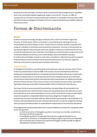 S o c i o l o g í a Página12
Discriminación 2015
Desde el puntode vistalegal,el artículo16 de la ConstituciónNacionalgarantizala“igualdad
ante la leyy proscribe todaprerrogativade sangre onacimiento”.A suvez,en1994 se
incorporaronlasreformasconstitucionalesque incluyeronalostratadosinternacionalessobre
derechoshumanosyobligaronal Estadoa eliminarcualquierobstáculoque impidalavigencia
efectivade esaley.
Formas de Discriminación
Acoso
Cuandouna personahostiga,persigueomolestaaotra, estáincurriendoenalgúntipo
de acoso. El verboacosar refiere aunaacción o una conducta que implicageneraruna
incomodidadodisconformidadenel otro. Puede darse encualquierámbitoylopuede sufrir
cualquierindividuosindistinciónsocial,económicaoeducativa.Comotal,el acosopuede ser
ejercidoporagresoresde jerarquíassuperiores,igualesoinferioresenreferenciaala víctima,
a travésde lapráctica de actos violentosointimidatoriosconstantessobre unapersona,conel
finde desestabilizaralavíctima y crear incomodidadodisconformidadenlapropia.
En el área de la psicología,el acosoesvistocomo untrastorno u obsesiónque sufrenungrupo
de personasque lasllevaa realizarciertasaccionescomoespiarasus víctimas,seguirlas,
llamarlas,amenazarlasycometeractosviolentoscontraellas.
Acoso sexual
El HostigamientoSexual esunaformade discriminaciónporrazónde sexoque violael Título
VII de la Ley de DerechosCivilesde 1964. Ante el acoso sexual laEntidadde lasNaciones
Unidaspara la Igualdadde Géneroy el Empoderamientode laMujerafirmaque la legislación
antidiscriminacióntiene encuentalaprotecciónfrenteamúltiplestiposde discriminación,
ofreciendoasíimportantesproteccionesparalasmujeresque puedenserobjetode acosopor
diversosmotivosalavez,comola raza y el sexoo laorientaciónsexual yel sexo.Casi todala
legislaciónsobre acososexual del mundoprohíbe ladiscriminaciónporrazónde sexo.
Para hacer frente al acososexual de formaefectiva,lasleyesdebenofrecertambiénuna
ampliaprotecciónalas víctimasfrente al acoso que se puede producirporrazón de una serie
de características de la víctima basadasenel sexo,comola orientaciónsexual ylaidentidado
expresiónde género.Lalegislacióndebeincluirestascategoríasal margende que la
característica seareal o percibida;además,debe prohibirexpresamente el acosobasadoenla
relaciónreal o percibidaconotras personasque pertenezcanaunade las categoríasincluidas.
Estos principiostambiénpuedenserespecialmente importantesenloscontextos educativos.
El hostigamientosexual puedeproducirseenunavariedadde circunstancias,incluyendo,entre
otras, lassiguientes:
 La víctima,así como el hostigador,puede serunamujeroun hombre.Lavíctima no
tiene que serdel sexoopuesto.
 El hostigadorpuede serel supervisor de lavíctima,unagente del patrono,un
supervisorenotraárea,un compañerode trabajoo alguienque noseaun empleado.
 No esnecesarioque lavíctimaseala personahostigada,tambiénpuede seralguien
afectadopor laconducta ofensiva.
 