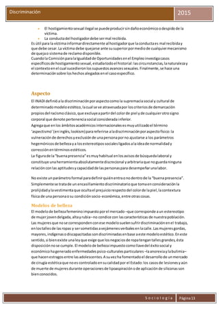 S o c i o l o g í a Página13
Discriminación 2015
 El hostigamientosexual ilegal se puedeproducirsindañoeconómicoodespidode la
víctima.
 La conductadel hostigadordebe sermal recibida.
Es útil para la víctimainformardirectamente al hostigadorque laconductaes mal recibiday
que debe cesar.La víctima debe quejarse ante susuperiorpormediode cualquiermecanismo
de quejao sistemade reclamodisponible.
Cuandola ComisiónparalaIgualdadde Oportunidadesenel Empleoinvestigacasos
específicosde hostigamientosexual,estudiatodoel historial:lascircunstancias,lanaturalezay
el contextoenel cual sucedieronlossupuestosavancessexuales.Finalmente,se hace una
determinaciónsobre loshechosalegadosenel casoespecífico.
Aspecto
El INADIdefinióala discriminaciónporaspectocomola supremacíasocial y cultural de
determinadomodeloestético,lacual se ve atravesadapor loscriteriosde demarcación
propiosdel racismoclásico,que excluyeapartirdel colorde piel yde cualquierotrosigno
corporal que denote pertenenciasocial consideradainferior.
Agregaque enlos ámbitosacadémicosinternacionalesesmuyutilizadoel término
‘aspectismo’(eninglés,lookism)parareferirse aladiscriminaciónporaspectofísico:la
vulneraciónde derechosyexclusiónde unapersonaporno ajustarse a los parámetros
hegemónicosde bellezaya losestereotipossocialesligadosalaideade normalidady
correcciónentérminosestéticos.
La figurade la“buenapresencia”esmuyhabitual enlosavisosde búsquedalaboral y
constituye unaherramientaabsolutamentediscrecional yarbitrariaque noguardaninguna
relaciónconlas aptitudesycapacidadde laspersonaspara desempeñarunalabor.
No existe unparámetroformal paradefinirquiénentraonodentrode la “buenapresencia”.
Simplementese tratade un encasillamientodiscriminatorioque tomaenconsideraciónla
prolijidadylavestimentaque ocultael prejuiciorespectodel colorde lapiel,lacontextura
física de una personaosu condiciónsocio-económica,entre otrascosas.
Modelos de belleza
El modelode bellezafemeninoimpuestoporel mercado –que corresponde aun estereotipo
de mujerjovendelgada,altayrubia–no condice con lascaracterísticas de nuestrapoblación.
Las mujeresque nose correspondenconese modelosuelensufrirdiscriminaciónenel trabajo,
enlostallesde lasropas y sersometidasavejámenesverbalesenlacalle.Lasmujeresgordas,
mayores,indígenasodiscapacitadassondiscriminadasenbase aeste modeloestético.Eneste
sentido,si bienexiste unaleyque exige que losnegociosde ropatengantallesgrandes,ésta
disposiciónnose cumple.El modelode bellezaimpuestocomollavedel éxitosocial y
económicohageneradoenfermedadespsico-culturalesparticulares –laanorexiaylabulimia–
que hacenestragosentre lasadolescentes.A suvezha fomentadoel desarrollode unmercado
de cirugía estéticaque noes controladoensucalidadpor el Estado:los casosde lesionesyaún
de muerte de mujeresdurante operacionesde lipoaspiraciónode aplicaciónde siliconasson
bienconocidos.
 