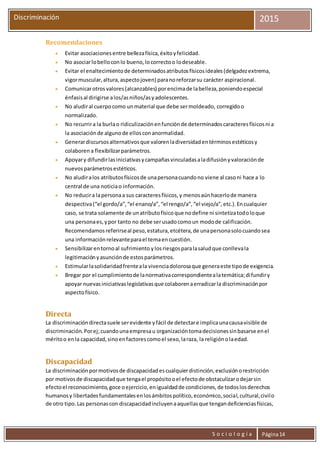 S o c i o l o g í a Página14
Discriminación 2015
Recomendaciones
 Evitar asociacionesentre bellezafísica,éxitoyfelicidad.
 No asociarlobelloconlo bueno,locorrectoo lodeseable.
 Evitar el enaltecimientode determinadosatributosfísicosideales(delgadezextrema,
vigormuscular,altura,aspectojoven) paranoreforzarsu carácter aspiracional.
 Comunicarotrosvalores(alcanzables) porencimade labelleza,poniendoespecial
énfasisal dirigirse alos/asniños/asyadolescentes.
 No aludiral cuerpocomo unmaterial que debe sermoldeado, corregidoo
normalizado.
 No recurrira la burlao ridiculizaciónenfunciónde determinadoscaracteresfísicosni a
la asociaciónde algunode ellosconanormalidad.
 Generardiscursosalternativosque valorenladiversidadentérminosestéticosy
colaboren a flexibilizarparámetros.
 Apoyary difundirlasiniciativasycampañasvinculadasaladifusiónyvaloraciónde
nuevosparámetrosestéticos.
 No aludiralos atributosfísicosde unapersonacuandono viene al casoni hace a lo
central de una noticiao información.
 No reducira lapersonaa sus caracteresfísicos,y menosaúnhacerlode manera
despectiva(“el gordo/a”,“el enano/a”,“el rengo/a”,“el viejo/a”,etc.).Encualquier
caso, se trata solamente de unatributofísicoque nodefine ni sintetizatodoloque
una personaes,ypor tanto no debe serusadocomoun modode calificación.
Recomendamosreferirseal peso,estatura,etcétera,de unapersonasolocuandosea
una informaciónrelevanteparael temaencuestión.
 Sensibilizarentornoal sufrimiento ylosriesgosparalasaludque conllevala
legitimaciónyasunciónde estosparámetros.
 Estimularlasolidaridadfrenteala vivenciadolorosaque generaeste tipode exigencia.
 Bregar por el cumplimientode lanormativacorrespondientealatemática;difundiry
apoyar nuevasiniciativaslegislativasque colaborenaerradicarla discriminaciónpor
aspectofísico.
Directa
La discriminacióndirectasuele serevidente yfácil de detectare implicaunacausavisible de
discriminación. Porej;cuandounaempresau organizacióntomadecisionessinbasarse enel
méritoo enla capacidad,sinoenfactorescomoel sexo,laraza, la religiónolaedad.
Discapacidad
La discriminaciónpormotivosde discapacidadescualquierdistinción,exclusiónorestricción
por motivosde discapacidadque tengael propósitooel efectode obstaculizarodejarsin
efectoel reconocimiento,goce oejercicio,enigualdadde condiciones,de todoslosderechos
humanosy libertadesfundamentalesenlosámbitospolítico,económico,social,cultural,civilo
de otro tipo.Las personascon discapacidadincluyenaaquellasque tengandeficienciasfísicas,
 