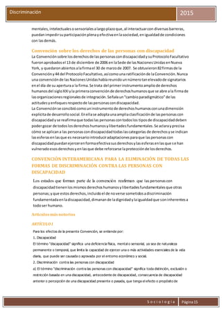S o c i o l o g í a Página15
Discriminación 2015
mentales,intelectualesosensorialesalargoplazoque,al interactuarcon diversasbarreras,
puedanimpedirsuparticipaciónplenayefectivaenlasociedad,enigualdadde condiciones
con lasdemás.
Convención sobre los derechos de las personas con discapacidad
La Convenciónsobre losderechosde laspersonascondiscapacidadysuProtocoloFacultativo
fueronaprobadosel 13 de diciembre de 2006 en laSede de lasNacionesUnidasenNueva
York, y quedaronabiertosalafirmael 30 de marzode 2007. Se obtuvieron82firmasde la
Convencióny44 del ProtocoloFacultativo,asícomouna ratificaciónde laConvención.Nunca
una convenciónde las NacionesUnidashabíareunidounnúmerotanelevadode signatarios
enel día de su aperturaa la firma.Se trata del primerinstrumentoampliode derechos
humanosdel sigloXXIyla primeraconvenciónde derechoshumanosque se abre ala firmade
lasorganizacionesregionalesde integración.Señalaun“cambioparadigmático”de las
actitudesyenfoquesrespectode laspersonascondiscapacidad.
La Convenciónse concibiócomouninstrumentode derechoshumanosconunadimensión
explícitade desarrollosocial.Enellase adoptaunaampliaclasificaciónde laspersonascon
discapacidadyse reafirmaque todaslas personascontodoslos tiposde discapacidaddeben
podergozar de todoslosderechoshumanosylibertadesfundamentales.Se aclarayprecisa
cómo se aplicana las personascondiscapacidadtodaslascategorías de derechosyse indican
lasesferasenlasque es necesariointroduciradaptacionesparaque laspersonascon
discapacidadpuedanejercerenformaefectivasusderechosylasesferasenlasque se han
vulneradoesosderechosyenlasque debe reforzarse laprotecciónde losderechos.
CONVENCIÓN INTERAMERICANA PARA LA ELIMINACIÓN DE TODAS LAS
FORMAS DE DISCRIMINACIÓN CONTRA LAS PERSONAS CON
DISCAPACIDAD
Los estados que forman parte de la convención reafirman que las personascon
discapacidadtienenlosmismosderechoshumanosylibertadesfundamentalesque otras
personas;yque estosderechos,incluidoel de noverse sometidosadiscriminación
fundamentadaenladiscapacidad,dimanande ladignidadylaigualdadque soninherentesa
todoser humano.
Artículosmásnotorios
ARTÍCULO I
Para los efectos de la presente Convención, se entiende por:
1. Discapacidad
El término "discapacidad" significa una deficiencia física, mental o sensorial, ya sea de naturaleza
permanente o temporal, que limita la capacidad de ejercer una o más actividades esenciales de la vida
diaria, que puede ser causada o agravada por el entorno económico y social.
2. Discriminación contra las personas con discapacidad
a) El término "discriminación contra las personas con discapacidad" significa toda distinción, exclusión o
restricción basada en una discapacidad, antecedente de discapacidad, consecuencia de discapacidad
anterior o percepción de una discapacidad presente o pasada, que tenga el efecto o propósito de
 