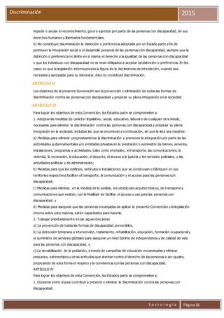S o c i o l o g í a Página16
Discriminación 2015
impedir o anular el reconocimiento, goce o ejercicio por parte de las personas con discapacidad, de sus
derechos humanos y libertades fundamentales.
b) No constituye discriminación la distinción o preferencia adoptada por un Estado parte a fin de
promover la integración social o el desarrollo personal de las personas con discapacidad, siempre que la
distinción o preferencia no limite en sí misma el derecho a la igualdad de las personas con discapacidad
y que los individuos con discapacidad no se vean obligados a aceptar tal distinción o preferencia. En los
casos en que la legislación interna prevea la figura de la declaratoria de interdicción, cuando sea
necesaria y apropiada para su bienestar, ésta no constituirá discriminación.
ARTÍCULO II
Los objetivos de la presente Convención son la prevención y eliminación de todas las formas de
discriminación contra las personas con discapacidad y propiciar su plena integración en la sociedad.
ARTÍCULO III
Para lograr los objetivos de esta Convención, los Estados parte se comprometen a:
1. Adoptar las medidas de carácter legislativo, social, educativo, laboral o de cualquier otra índole,
necesarias para eliminar la discriminación contra las personas con discapacidad y propiciar su plena
integración en la sociedad, incluidas las que se enumeran a continuación, sin que la lista sea taxativa:
a) Medidas para eliminar progresivamente la discriminación y promover la integración por parte de las
autoridades gubernamentales y/o entidades privadas en la prestación o suministro de bienes, servicios,
instalaciones, programas y actividades, tales como el empleo, el transporte, las comunicaciones, la
vivienda, la recreación, la educación, el deporte, el acceso a la justicia y los servicios policiales, y las
actividades políticas y de administración;
b) Medidas para que los edificios, vehículos e instalaciones que se construyan o fabriquen en sus
territorios respectivos faciliten el transporte, la comunicación y el acceso para las personas con
discapacidad;
c) Medidas para eliminar, en la medida de lo posible, los obstáculos arquitectónicos, de transporte y
comunicaciones que existan, con la finalidad de facilitar el acceso y uso para las personas con
discapacidad; y
d) Medidas para asegurar que las personas encargadas de aplicar la presente Convención y la legislación
interna sobre esta materia, estén capacitados para hacerlo.
2. Trabajar prioritariamente en las siguientes áreas:
a) La prevención de todas las formas de discapacidad prevenibles;
b) La detección temprana e intervención, tratamiento, rehabilitación, educación, formación ocupacional y
el suministro de servicios globales para asegurar un nivel óptimo de independencia y de calidad de vida
para las personas con discapacidad; y
c) La sensibilización de la población, a través de campañas de educación encaminadas a eliminar
prejuicios, estereotipos y otras actitudes que atentan contra el derecho de las personas a ser iguales,
propiciando de esta forma el respeto y la convivencia con las personas con discapacidad.
ARTÍCULO IV
Para lograr los objetivos de esta Convención, los Estados parte se comprometen a:
1. Cooperar entre sí para contribuir a prevenir y eliminar la discriminación contra las personas con
discapacidad.
 