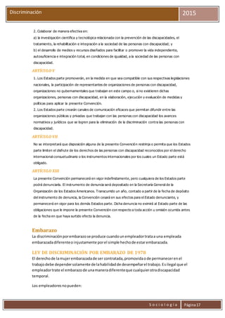 S o c i o l o g í a Página17
Discriminación 2015
2. Colaborar de manera efectiva en:
a) la investigación científica y tecnológica relacionada con la prevención de las discapacidades, el
tratamiento, la rehabilitación e integración a la sociedad de las personas con discapacidad; y
b) el desarrollo de medios y recursos diseñados para facilitar o promover la vida independiente,
autosuficiencia e integración total, en condiciones de igualdad, a la sociedad de las personas con
discapacidad.
ARTÍCULO V
1. Los Estados parte promoverán, en la medida en que sea compatible con sus respectivas legislaciones
nacionales, la participación de representantes de organizaciones de personas con discapacidad,
organizaciones no gubernamentales que trabajan en este campo o, si no existieren dichas
organizaciones, personas con discapacidad, en la elaboración, ejecución y evaluación de medidas y
políticas para aplicar la presente Convención.
2. Los Estados parte crearán canales de comunicación eficaces que permitan difundir entre las
organizaciones públicas y privadas que trabajan con las personas con discapacidad los avances
normativos y jurídicos que se logren para la eliminación de la discriminación contra las personas con
discapacidad.
ARTÍCULO VII
No se interpretará que disposición alguna de la presente Convención restrinja o permita que los Estados
parte limiten el disfrute de los derechos de las personas con discapacidad reconocidos por el derecho
internacional consuetudinario o los instrumentos internacionales por los cuales un Estado parte está
obligado.
ARTÍCULO XIII
La presente Convención permanecerá en vigor indefinidamente, pero cualquiera de los Estados parte
podrá denunciarla. El instrumento de denuncia será depositado en la Secretaría General de la
Organización de los Estados Americanos. Transcurrido un año, contado a partir de la fecha de depósito
del instrumento de denuncia, la Convención cesará en sus efectos para el Estado denunciante, y
permanecerá en vigor para los demás Estados parte. Dicha denuncia no eximirá al Estado parte de las
obligaciones que le impone la presente Convención con respecto a toda acción u omisión ocurrida antes
de la fecha en que haya surtido efecto la denuncia.
Embarazo
La discriminaciónporembarazose produce cuandounempleadortrataa una empleada
embarazadadiferenteoinjustamente porel simple hechode estarembarazada.
LEY DE DISCRIMINACIÓN POR EMBARAZO DE 1978
El derechode lamujerembarazadade ser contratada,promovidaode permanecerenel
trabajodebe dependersolamente de lahabilidadde desempeñarel trabajo.Esilegal que el
empleadortrate el embarazode unamaneradiferenteque cualquierotradiscapacidad
temporal.
Los empleadoresnopueden:
 