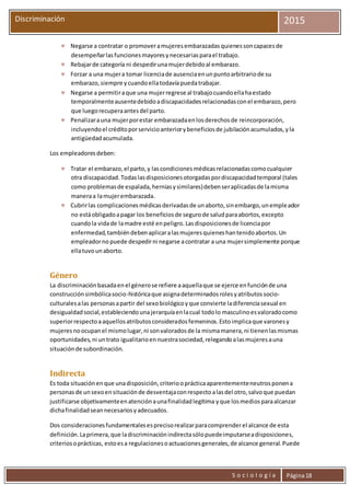 S o c i o l o g í a Página18
Discriminación 2015
 Negarse a contratar o promoveramujeresembarazadasquienessoncapacesde
desempeñarlasfuncionesmayoresynecesariasparael trabajo.
 Rebajarde categoría ni despedirunamujerdebidoal embarazo.
 Forzar a una mujera tomar licenciade ausenciaenunpuntoarbitrariode su
embarazo,siempre ycuandoellatodavíapuedatrabajar.
 Negarse a permitiraque una mujerregrese al trabajocuandoellahaestado
temporalmenteausentedebidoadiscapacidadesrelacionadasconel embarazo,pero
que luegorecuperaantesdel parto.
 Penalizarauna mujerporestar embarazadaenlosderechosde reincorporación,
incluyendoel créditoporservicioanteriorybeneficiosde jubilaciónacumulados,yla
antigüedadacumulada.
Los empleadoresdeben:
 Tratar el embarazo,el parto,y lascondicionesmédicasrelacionadascomocualquier
otra discapacidad.Todaslasdisposicionesotorgadaspordiscapacidadtemporal (tales
como problemasde espalada,herniasysimilares)debenseraplicadasde lamisma
maneraa lamujerembarazada.
 Cubrirlas complicacionesmédicasderivadasde unaborto,sinembargo,unempleador
no estáobligadoapagar los beneficiosde segurode saludparaabortos,excepto
cuandola vidade lamadre esté enpeligro.Lasdisposicionesde licenciapor
enfermedad,tambiéndebenaplicaralasmujeresquieneshantenidoabortos.Un
empleadorno puede despedirni negarse acontratar a una mujersimplemente porque
ellatuvounaborto.
Género
La discriminaciónbasadaenel génerose refiere aaquellaque se ejerce enfunciónde una
construcciónsimbólicasocio-históricaque asignadeterminadosrolesyatributossocio-
culturalesalas personasapartir del sexobiológicoyque convierte ladiferenciasexual en
desigualdadsocial,estableciendounajerarquíaenlacual todolo masculinoesvaloradocomo
superiorrespectoaaquellosatributosconsideradosfemeninos.Estoimplicaque varonesy
mujeresnoocupanel mismolugar,ni sonvaloradosde la mismamanera,ni tienenlasmismas
oportunidades,ni untrato igualitarioennuestrasociedad,relegandoalasmujeresauna
situaciónde subordinación.
Indirecta
Es toda situaciónenque unadisposición,criteriooprácticaaparentementeneutrosponena
personasde unsexoensituaciónde desventajaconrespectoalasdel otro,salvoque puedan
justificarse objetivamenteenatenciónaunafinalidadlegítima yque losmediosparaalcanzar
dichafinalidadseannecesariosyadecuados.
Dos consideracionesfundamentalesesprecisorealizarparacomprenderel alcance de esta
definición.Laprimera,que ladiscriminaciónindirectasólopuedeimputarseadisposiciones,
criteriosoprácticas, estoesa regulacionesoactuacionesgenerales,de alcance general.Puede
 