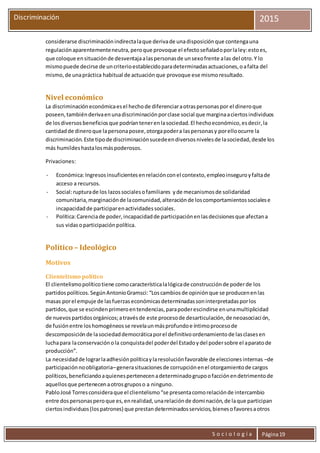 S o c i o l o g í a Página19
Discriminación 2015
considerarse discriminaciónindirectalaque derivade unadisposiciónque contengauna
regulaciónaparentementeneutra,peroque provoque el efectoseñaladoporlaley:estoes,
que coloque ensituaciónde desventajaalaspersonasde unsexofrente alas del otro.Y lo
mismopuede decirse de uncriterioestablecidoparadeterminadasactuaciones,oafalta del
mismo,de unapráctica habitual de actuaciónque provoque ese mismoresultado.
Nivel económico
La discriminacióneconómicaesel hechode diferenciaraotraspersonaspor el dineroque
poseen,tambiénderivaenunadiscriminaciónporclase social que marginaaciertosindividuos
de losdiversosbeneficiosque podríantenerenlasociedad.El hechoeconómico,esdecir,la
cantidadde dineroque lapersonaposee,otorgapodera laspersonasy porelloocurre la
discriminación.Este tipode discriminaciónsucedeendiversosnivelesde lasociedad,desde los
más humildeshastalosmáspoderosos.
Privaciones:
- Económica:Ingresosinsuficientesenrelaciónconel contexto,empleoinseguroyfaltade
acceso a recursos.
- Social:rupturade los lazossocialesofamiliares yde mecanismosde solidaridad
comunitaria,marginaciónde lacomunidad,alteraciónde loscomportamientossocialese
incapacidadde participarenactividadessociales.
- Política:Carenciade poder,incapacidadde participaciónenlasdecisionesque afectana
sus vidasoparticipaciónpolítica.
Político – Ideológico
Motivos
Clientelismo político
El clientelismopolíticotiene comocaracterísticalalógicade construcciónde poderde los
partidospolíticos.SegúnAntonioGramsci:“Loscambiosde opiniónque se producenenlas
masas porel empuje de lasfuerzaseconómicasdeterminadassoninterpretadasporlos
partidos,que se escindenprimeroentendencias,parapoderescindirse enunamultiplicidad
de nuevospartidosorgánicos;atravésde este procesode desarticulación,de neoasociación,
de fusiónentre loshomogéneosse revelaunmásprofundoe íntimoprocesode
descomposiciónde lasociedaddemocráticaporel definitivoordenamientode lasclasesen
luchapara laconservaciónola conquistadel poderdel Estadoydel podersobre el aparatode
producción”.
La necesidadde lograrlaadhesiónpolíticaylaresoluciónfavorable de eleccionesinternas –de
participaciónnoobligatoria–generasituacionesde corrupciónenel otorgamientode cargos
políticos,beneficiandoaquienespertenecenadeterminadogrupoofacciónendetrimentode
aquellosque pertenecenaotrosgruposo a ninguno.
PabloJosé Torresconsideraque el clientelismo“se presentacomorelaciónde intercambio
entre dospersonasperoque es,enrealidad,unarelaciónde dominación,de laque participan
ciertosindividuos(lospatrones) que prestandeterminadosservicios,bienesofavoresaotros
 