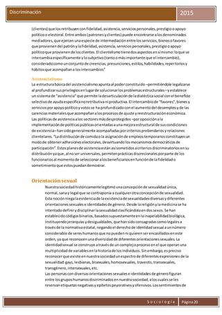 S o c i o l o g í a Página20
Discriminación 2015
(clientes) que losretribuyenconfidelidad,asistencia,serviciospersonales,prestigiooapoyo
políticoo electoral.Entre ambos(patronesyclientes) puede encontrarse alosdenominados
mediadores,que ejercenunaespecie de intermediaciónentrelosservicios,bienesofavores
que provienendel patrónylafidelidad,asistencia,serviciospersonales,prestigiooapoyo
políticoque provienende losclientes.El clientelismotienedosaspectosensímismo:loque se
intercambiaespecíficamente ylosubjetivo(tantoomásimportante que el intercambio),
consideradocomounconjuntode creencias,presunciones,estilos,habilidades,repertoriosy
hábitosque acompañana losintercambios”
Asistencialismo
La estructurabásicadel asistencialismoapuntaal poderconstituido –permitiéndole legalizarse
al profundizarsusprivilegiosenlugarde solucionarlosproblemasestructurales–yestablece
un sistemade “asistencia”que permite ladesarticulaciónde ladialécticasocial conel beneficio
selectivode ayudaespecíficanoretributivani productiva.El intercambiode “favores”,bienesy
serviciosporapoyopolíticoyvotosse ha profundizadoconel aumentodel desempleoyde las
carenciasmaterialesque acompañanalosprocesosde ajuste yreestructuracióneconómica.
Las políticasde asistenciaalos sectoresmásdesprotegidos –poroposiciónala
implementaciónde políticaspúblicasorientadasaunamejoraestructural de suscondiciones
de existencia–hansidogeneralmente acompañadasporcriteriosprebendariosyrelaciones
clientelares.“Ladistribuciónde comidaola asignaciónde empleostemporariosconstituyenun
modode obteneradhesioneselectorales,desvirtuandolosmecanismosdemocráticosde
participación”.Estosplanesde asistenciaestánasísometidosacriteriosdiscriminatoriosensu
distribuciónyaque,al noser universales,permitenprácticasdiscrecionalesporparte de los
funcionariosal momentode seleccionaralosbeneficiariosenfunciónde lafidelidado
sometimientoque estospuedandemostrar.
Orientaciónsexual
Nuestrasociedadhistóricamentelegitimóunaconcepciónde sexualidadúnica,
normal,sanay legal que se contraponía a cualquierotraconcepciónde sexualidad.
Esta nociónniegalaevidenciade laexistenciade sexualidadesdiversasydiferentes
orientacionessexualese identidadesde género.Desde lareligiónylamedicinase ha
intentadodefinirydisciplinarlasexualidadclasificándolaendossexos.Se han
establecidocódigosbinarios,basadossupuestamenteenlainapelabilidadbiológica,
instituyendojerarquíasydesigualdades,que hansidoconsagradascomolegalesa
travésde la normativaestatal,negando el derechode identidadsexual aunnúmero
considerable de sereshumanosque nopuedenni quierenserencasilladoseneste
orden,ya que reconocenunadiversidadde diferentesorientacionessexuales.La
identidadsexual se construye atravésde uncomplejoprocesoenel que operanuna
multiplicidadde variablesenlahistoriade losindividuos.Sinembargo,espreciso
reconocerque existe ennuestrasociedadunespectrode diferentesexpresionesde la
sexualidad:gays,lesbianas,bisexuales,homosexuales, travestis,transexuales,
transgénero,intersexuales,etc.
Las personascon diversasorientacionessexualese identidadesde génerofiguran
entre losgruposhumanosdiscriminadosennuestrasociedad,aloscualesse les
reservanetiquetasnegativasyepítetospeyorativosyofensivos.Lossentimientosde
 