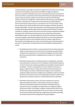 S o c i o l o g í a Página21
Discriminación 2015
rechazoy desprecio,que lleganalaviolenciaylaagresióncontraestossereshumanos,
se denominanhomofobia.Lasposicioneshomófobasymisóginasevidencian
posicionesyactitudesintolerantesque tienen comoobjetivocontrolarlasvidasde las
personasylimitarsuautonomía a travésde procedimientosparticularmente agresivos
y poco respetuososde lapluralidad.LaviolenciacontrapersonasGLTTTBI (Gay,
Lesbiana,Transexual,Transgénero,Travesti,Bisexual,Intersexual),que puedellegaral
asesinatoola desaparición,evidencialasformasextremasque puede adoptarla
discriminaciónhacialaspersonasporsuorientaciónsexual.Eneste sentido,el trato
que recibieronenloscamposde detenciónlaspersonasgaysolesbianas,durante la
dictadura1976-1983, fue especialmentesádicoyviolentoal igual que el padecidopor
losdetenido-desaparecidosde origenjudíoyotrosgruposdiscriminadosennuestra
sociedad.Sinembargo,existenotrosmecanismosmássutilesperoigualmente dañinos
de expresiónde ladiscriminaciónhacialaspersonascondistintasorientacionese
identidadessexuales.Enel casodel lesbianismo,aladiscriminaciónpororientación
sexual se le agregalasubordinacióndel génerofemenino ennuestrasociedad,porlo
que el lesbianismosuele sermáscombatidoydifícil de visibilizar.SegúnWarrenJ.
Blumenfeld,lahomofobiaoperaencuatronivelesdistintosperointerrelacionados:el
personal,el interpersonal,el institucionalyel cultural (tambiénllamadocolectivoo
social).
 Homofobiapersonal se refiere aunsistemapersonal de creenciasyprejuicios
segúnloscualeslaspersonascondiferentesorientacionessexualesinspiran
compasióny/uodioporque se lasconsiderapsicológicamente trastornadas,
genéticamente defectuosasoinadaptadasque contradicenlas“leyesde la
naturaleza”.
 Homofobiainterpersonalse manifiestacuandounaindisposiciónoprejuicio
personal afectalasrelacionesentre losindividuos,transformandoal prejuicio
endiscriminaciónactiva.Algunosejemplosde lahomofobiainterpersonal son
losapodosy “chistes”cuyopropósitoesinsultarodifamara personaso a
grupos;la agresiónfísicao verbal yotras formasextremasde violencia;el
retirode apoyo,el rechazo,el abandonoporamigosy otros compañeros,
colegasde trabajo,familiares;lanegativade arrendadoresaalquilarviviendas,
de comerciantesaprestar servicios,de aseguradorasaampliarsucobertura,y
de patronesa contratar con base en unaidentidadsexualreal oatribuida.
 Homofobiainstitucionalse refiere alasformasmediante lascualeslos
organismosgubernamentales,empresariales,educativosoreligiosos
discriminansistemáticamente porlaorientaciónoidentidadsexual.En
ocasioneslasleyes,loscódigosolosreglamentosse encargande legalizar
dichadiscriminación.Porejemplo,enalgunasinstitucionesde saludoenlos
penalesse lesniegaalasparejasdel mismosexoel accesoala visitacuando
unode ellosestáinternadoodetenido,alegandoque sóloestánautorizados
lasvisitasde losparientesconsanguíneosolaesposalegítima.
 