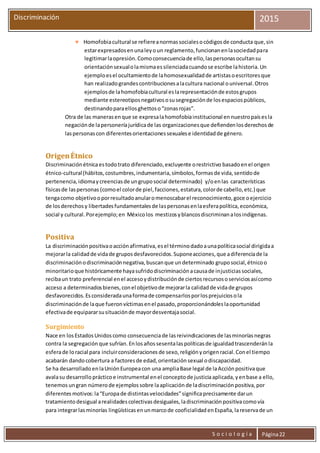 S o c i o l o g í a Página22
Discriminación 2015
 Homofobiacultural se refiereanormassocialesocódigosde conducta que,sin
estarexpresadosenunaleyoun reglamento,funcionanenlasociedadpara
legitimarlaopresión.Comoconsecuenciade ello,laspersonasocultansu
orientaciónsexualolamismaessilenciadacuandose escribe lahistoria.Un
ejemploesel ocultamientode lahomosexualidadde artistasoescritoresque
han realizadograndescontribucionesalacultura nacional ouniversal.Otros
ejemplosde lahomofobiacultural eslarepresentaciónde estosgrupos
mediante estereotiposnegativososusegregaciónde losespaciospúblicos,
destinandoparaellosghettoso“zonasrojas”.
Otra de las manerasenque se expresalahomofobiainstitucional ennuestropaísesla
negaciónde lapersoneríajurídicade las organizacionesque defiendenlosderechosde
laspersonascon diferentesorientacionessexualese identidadde género.
OrigenÉtnico
Discriminaciónétnicaestodotrato diferenciado,excluyente orestrictivo basadoenel origen
étnico-cultural(hábitos,costumbres,indumentaria,símbolos,formasde vida,sentidode
pertenencia,idiomaycreenciasde ungruposocial determinado) y/oenlas características
físicasde laspersonas (comoel colorde piel,facciones,estatura,colorde cabello,etc.) que
tengacomo objetivooporresultadoanularomenoscabarel reconocimiento,goce oejercicio
de losderechosy libertadesfundamentalesde laspersonasenlaesferapolítica,económica,
social y cultural. Porejemplo;en Méxicolos mestizosyblancosdiscriminanalosindígenas.
Positiva
La discriminaciónpositivaoacciónafirmativa,esel términodadoaunapolíticasocial dirigidaa
mejorarla calidadde vidade gruposdesfavorecidos.Suponeacciones,que adiferenciade la
discriminaciónodiscriminaciónnegativa,buscanque undeterminado gruposocial,étnicoo
minoritarioque históricamente hayasufridodiscriminaciónacausade injusticiassociales,
recibaun trato preferencial enel accesoydistribuciónde ciertosrecursososerviciosasícomo
acceso a determinadosbienes,conel objetivode mejorarla calidadde vidade grupos
desfavorecidos.Esconsideradaunaformade compensarlosporlosprejuiciosola
discriminaciónde laque fueronvíctimasenel pasado,proporcionándoleslaoportunidad
efectivade equipararsusituaciónde mayordesventajasocial.
Surgimiento
Nace en losEstadosUnidos como consecuenciade lasreivindicacionesde lasminorías negras
contra la segregación que sufrían. Enlosañossesentalaspolíticas de igualdadtrascenderán la
esferade loracial para incluirconsideraciones de sexo, religiónyorigenracial. Conel tiempo
acabarán dandocobertura a factoresde edad, orientación sexual odiscapacidad.
Se ha desarrollado enlaUniónEuropeacon una ampliaBase legal de laAcciónpositivaque
avalasu desarrollo prácticoe instrumental enel conceptode justiciaaplicada, yenbase a ello,
tenemos ungran númerode ejemplos sobre laaplicación de ladiscriminación positiva, por
diferentes motivos:la“Europade distintas velocidades”significaprecisamente darun
tratamientodesigual arealidades colectivas desiguales, ladiscriminación positivacomovía
para integrarlasminorías lingüísticas enunmarcode cooficialidad enEspaña, lareservade un
 