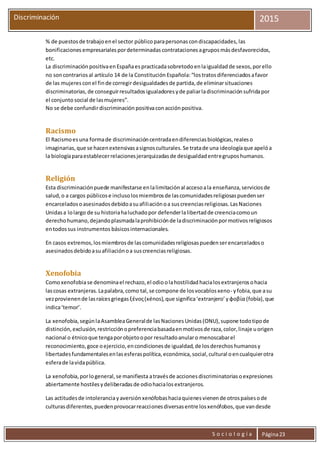 S o c i o l o g í a Página23
Discriminación 2015
% de puestos de trabajoenel sector públicoparapersonas condiscapacidades, las
bonificaciones empresariales pordeterminadas contrataciones agrupos másdesfavorecidos,
etc.
La discriminación positivaenEspañaespracticadasobretodo enlaigualdadde sexos, porello
no soncontrarios al artículo 14 de la Constitución Española:“lostratosdiferenciados afavor
de las mujeres conel finde corregirdesigualdades de partida, de eliminarsituaciones
discriminatorias, de conseguirresultados igualadores yde paliarladiscriminación sufridapor
el conjuntosocial de lasmujeres”.
No se debe confundirdiscriminación positivaconacciónpositiva.
Racismo
El Racismoesuna formade discriminacióncentradaendiferenciasbiológicas,realeso
imaginarias,que se hacenextensivasasignosculturales.Se tratade una ideologíaque apelóa
la biologíaparaestablecerrelacionesjerarquizadasde desigualdadentregruposhumanos.
Religión
Esta discriminaciónpuede manifestarse enlalimitaciónal accesoala enseñanza,serviciosde
salud,o a cargos públicose inclusolosmiembrosde lascomunidadesreligiosaspuedenser
encarceladosoasesinadosdebidoasuafiliaciónoa suscreenciasreligiosas.LasNaciones
Unidasa lolargo de su historiahaluchadopor defenderlalibertadde creenciacomoun
derechohumano,dejandoplasmadalaprohibiciónde ladiscriminaciónpormotivosreligiosos
entodossus instrumentos básicosinternacionales.
En casos extremos,losmiembrosde lascomunidadesreligiosaspuedenserencarceladoso
asesinadosdebidoasuafiliaciónoa suscreenciasreligiosas.
Xenofobia
Comoxenofobiase denominael rechazo, el odioolahostilidad hacialosextranjeros ohacia
lascosas extranjeras.Lapalabra,como tal,se compone de losvocablosxeno- yfobia,que asu
vezprovienende lasraícesgriegasξένος(xénos),que significa‘extranjero’yφοβία (fobía),que
indica‘temor’.
La xenofobia,segúnlaAsambleaGeneralde lasNaciones Unidas(ONU),supone todotipode
distinción,exclusión,restricciónopreferenciabasadaenmotivosde raza,color,linaje uorigen
nacional o étnicoque tengaporobjetoopor resultadoanularo menoscabarel
reconocimiento,goce oejercicio,encondicionesde igualdad,de losderechoshumanosy
libertadesfundamentalesenlasesferaspolítica,económica,social,cultural oencualquierotra
esferade lavidapública.
La xenofobia,porlogeneral,se manifiesta atravésde acciones discriminatorias oexpresiones
abiertamente hostilesydeliberadasde odiohacialosextranjeros.
Las actitudesde intoleranciayaversión xenófobashaciaquienesvienende otrospaísesode
culturasdiferentes,puedenprovocarreaccionesdiversasentre losxenófobos,que vandesde
 