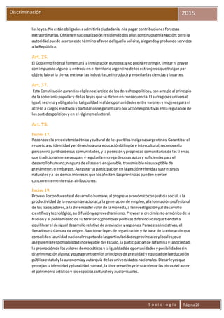 S o c i o l o g í a Página26
Discriminación 2015
lasleyes.Noestánobligadosaadmitirlaciudadanía, ni a pagar contribucionesforzosas
extraordinarias.ObtienennacionalizaciónresidiendodosañoscontinuosenlaNación;perola
autoridadpuede acortareste términoafavor del que losolicite,alegandoyprobandoservicios
a la República.
Art. 25.
El Gobiernofederal fomentarálainmigracióneuropea;ynopodrá restringir,limitarni gravar
con impuestoalgunolaentradaenel territorioargentinode losextranjerosque traiganpor
objetolabrarla tierra,mejorarlasindustrias,e introduciryenseñarlascienciasylasartes.
Art. 37.
Esta Constitucióngarantizael plenoejerciciode losderechospolíticos,conarregloal principio
de la soberaníapopulary de las leyesque se dictenenconsecuencia.El sufragioesuniversal,
igual,secretoyobligatorio.Laigualdadreal de oportunidadesentre varonesymujeresparael
acceso a cargos electivosypartidariosse garantizaráporaccionespositivasenlaregulaciónde
lospartidospolíticosyen el régimenelectoral.
Art. 75.
Inciso 17.
Reconocerlapreexistenciaétnicaycultural de lospueblosindígenasargentinos.Garantizarel
respetoasu identidadyel derechoauna educaciónbilingüe e intercultural;reconocerla
personeríajurídicade sus comunidades,ylaposesiónypropiedadcomunitariasde lastierras
que tradicionalmente ocupan;yregularlaentregade otras aptasy suficientesparael
desarrollohumano;ningunade ellasseráenajenable,transmisibleni susceptible de
gravámenesoembargos.Asegurarsuparticipaciónenlagestiónreferidaasusrecursos
naturalesya losdemásinteresesque losafecten.Lasprovinciaspuedenejercer
concurrentementeestasatribuciones.
Inciso 19.
Proveerloconducente al desarrollohumano,al progresoeconómicoconjusticiasocial,ala
productividadde laeconomíanacional,ala generaciónde empleo,alaformaciónprofesional
de lostrabajadores,a ladefensadel valorde lamoneda,a lainvestigaciónyal desarrollo
científicoytecnológico,sudifusiónyaprovechamiento.Proveeral crecimientoarmónicode la
Nacióny al poblamientode suterritorio;promoverpolíticasdiferenciadasque tiendana
equilibrarel desigual desarrollorelativode provinciasyregiones.Paraestasiniciativas,el
SenadoseráCámara de origen.Sancionarleyesde organizaciónyde base de laeducaciónque
consolidenlaunidadnacional respetandolasparticularidadesprovincialesylocales;que
asegurenlaresponsabilidadindelegable del Estado,laparticipaciónde lafamiliaylasociedad,
la promociónde losvaloresdemocráticosylaigualdadde oportunidadesyposibilidadessin
discriminaciónalguna;yque garanticenlosprincipiosde gratuidadyequidadde laeducación
públicaestatal yla autonomíay autarquía de las universidadesnacionales.Dictarleyesque
protejanlaidentidadypluralidadcultural,lalibre creaciónycirculaciónde lasobrasdel autor;
el patrimonioartísticoylos espaciosculturalesyaudiovisuales.
 