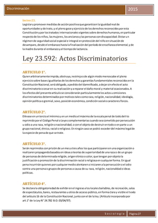S o c i o l o g í a Página27
Discriminación 2015
Inciso 23.
Legislarypromovermedidasde acciónpositivaque garanticenlaigualdadreal de
oportunidadesyde trato,y el plenogoce yejerciciode losderechosreconocidosporesta
Constituciónyporlostratados internacionalesvigentessobre derechoshumanos,enparticular
respectode losniños,lasmujeres,losancianosylaspersonascondiscapacidad.Dictarun
régimende seguridadsocial especial e integral enproteccióndel niñoensituaciónde
desamparo,desde el embarazohastalafinalizacióndel períodode enseñanzaelemental,yde
la madre durante el embarazoyel tiempode lactancia.
Ley 23.592: Actos Discriminatorios
ARTICULO1°.
Quienarbitrariamenteimpida,obstruya,restrinjaode algúnmodomenoscabe el pleno
ejerciciosobre basesigualitariasde losderechosygarantíasfundamentalesreconocidosenla
ConstituciónNacional,seráobligado,apedidodel damnificado,adejarsinefectoel acto
discriminatorioocesaren surealizaciónya reparar el dañomoral y material ocasionados.A
losefectosdel presenteartículose consideraránparticularmentelosactosuomisiones
discriminatoriosdeterminadospormotivostalescomoraza,religión,nacionalidad,ideología,
opiniónpolíticaogremial,sexo,posicióneconómica,condiciónsocialocaracteresfísicos.
ARTÍCULO2°.
Elévase enuntercioel mínimoy enun medioel máximode laescalapenal de tododelito
reprimidoporel CódigoPenal oLeyescomplementariascuandoseacometidoporpersecución
u odioa una raza, religiónonacionalidad,oconel objetode destruirentodoo enparte a un
gruponacional,étnico,racial oreligioso.Enningúncasose podrá excederdel máximolegalde
la especie de penade que se trate.
ARTÍCULO3°.
Seránreprimidosconprisiónde unmesa tresaños losque participarenenunaorganizacióno
realizarenpropagandabasadosenideasoteoríasde superioridadde unarazao de un grupo
de personasde determinadareligión,origenétnicoocolor,que tengan porobjetola
justificaciónopromociónde ladiscriminaciónracial oreligiosaencualquierforma.Enigual
penaincurriránquienesporcualquiermedioalentarenoiniciarenalapersecuciónoel odio
contra una personao gruposde personasa causa de su raza, religión,nacionalidadoideas
políticas.
ARTÍCULO4°.
Se declarala obligatoriedadde exhibirenel ingresoaloslocalesbailables,de recreación,salas
de espectáculos,bares,restaurantesuotrosde acceso público,enformaclaray visible el texto
del artículo16 de la ConstituciónNacional,juntoconel de laley.(Artículoincorporadopor
art.1° de la LeyN° 24.782 B.O.03/04/97).
 