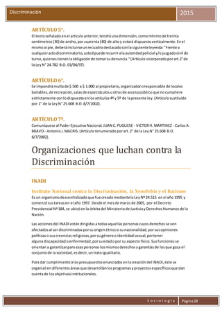 S o c i o l o g í a Página28
Discriminación 2015
ARTÍCULO5°.
El textoseñaladoenel artículoanterior,tendráunadimensión,comomínimode treinta
centímetros (30) de ancho,por cuarenta(40) de altoy estará dispuestoverticalmente.Enel
mismoal pie,deberáincluirseunrecuadrodestacadoconla siguienteleyenda:"Frente a
cualquieractodiscriminatorio,ustedpuede recurriralaautoridadpolicial y/ojuzgadocivil de
turno,quienestienenlaobligaciónde tomarsudenuncia."(Artículoincorporadoporart.2°de
la LeyN° 24.782 B.O. 03/04/97).
ARTÍCULO6°.
Se impondrámultade $ 500 a $ 1.000 al propietario,organizadororesponsable de locales
bailables, de recreación,salasde espectáculosuotrosde accesopúblicoque nocumpliere
estrictamente conlodispuestoenlosartículos4º y 5º de lapresente ley.(Artículosustituido
por 1° de la LeyN° 25.608 B.O.8/7/2002).
ARTÍCULO7º.
Comuníquese al PoderEjecutivoNacional.JUAN C.PUGLIESE - VICTORH. MARTINEZ - CarlosA.
BRAVO- AntonioJ.MACRIS.(Artículorenumeradoporart.2° de la LeyN° 25.608 B.O.
8/7/2002).
Organizaciones que luchan contra la
Discriminación
INADI
Instituto Nacional contra la Discriminación, la Xenofobia y el Racismo
Es un organismodescentralizadoque fue creadomediantelaLeyNº24.515 enel año 1995 y
comenzósustareasen el año 1997. Desde el mesde marzo de 2005, por el Decreto
Presidencial Nº184, se ubicóenla órbitadel Ministeriode Justiciay DerechosHumanos de la
Nación.
Las accionesdel INADIestándirigidasatodasaquellaspersonascuyosderechosse ven
afectadosal ser discriminadasporsuorigenétnicoosunacionalidad,porsusopiniones
políticaso suscreencias religiosas,porsu génerooidentidadsexual,portener
algunadiscapacidad oenfermedad,porsuedadopor su aspectofísico.Susfuncionesse
orientana garantizarpara esaspersonaslosmismosderechosygarantíasde losque goza el
conjuntode la sociedad, esdecir,untratoigualitario.
Para dar cumplimientoalospresupuestosenunciadosenlacreacióndel INADI,éste se
organizóendiferentesáreasque desarrollanlosprogramasyproyectosespecíficosque dan
cuentade losobjetivosinstitucionales.
 