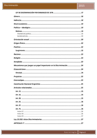 S o c i o l o g í a Página3
Discriminación 2015
LEY DE DISCRIMINACIÓN POR EMBARAZO DE 1978.........................................................17
Género ............................................................................................................................ 18
Indirecta.......................................................................................................................... 18
Nivel económico............................................................................................................. 19
Político – Ideológico....................................................................................................... 19
Motivos.........................................................................................................................19
Clientelismo político.........................................................................................................................................19
Asistencialismo..................................................................................................................................................20
Orientación sexual ......................................................................................................... 20
Origen Étnico.................................................................................................................. 22
Positiva........................................................................................................................... 22
Surgimiento...................................................................................................................22
Racismo .......................................................................................................................... 23
Religión........................................................................................................................... 23
Xenofobia ....................................................................................................................... 23
Mecanismos que juegan un papel importante en la Discriminación........................... 24
Etnocentrismo ................................................................................................................ 24
Otredad.........................................................................................................................24
Prejuicios ........................................................................................................................ 25
Estereotipos.................................................................................................................... 25
Constitución Nacional Argentina................................................................................... 25
Artículos relacionados.................................................................................................... 25
Art. 15. ..........................................................................................................................25
Art. 16. ..........................................................................................................................25
Art. 20. ..........................................................................................................................25
Art. 25. ..........................................................................................................................26
Art. 37. ..........................................................................................................................26
Art. 75. ..........................................................................................................................26
Inciso 17.............................................................................................................................................................26
Inciso 19.............................................................................................................................................................26
Inciso 23.............................................................................................................................................................27
Ley 23.592: Actos Discriminatorios................................................................................ 27
ARTICULO 1°. .................................................................................................................. 27
 