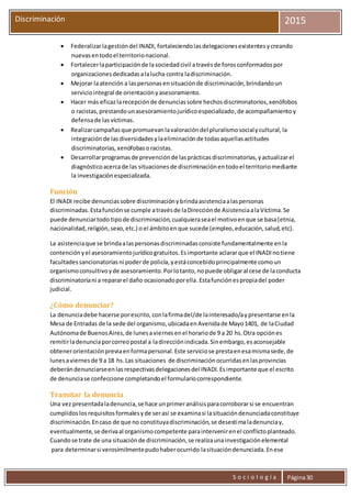 S o c i o l o g í a Página30
Discriminación 2015
 Federalizarlagestióndel INADI, fortaleciendolasdelegacionesexistentesycreando
nuevasentodoel territorionacional.
 Fortalecerlaparticipaciónde lasociedadcivil atravésde forosconformadospor
organizacionesdedicadasalalucha contra ladiscriminación.
 Mejorar laatención a laspersonasensituaciónde discriminación,brindandoun
serviciointegral de orientaciónyasesoramiento.
 Hacer más eficazlarecepciónde denunciassobre hechosdiscriminatorios,xenófobos
o racistas,prestandounasesoramientojurídicoespecializado,de acompañamientoy
defensade lasvíctimas.
 Realizarcampañasque promuevanlavaloracióndel pluralismosocialycultural,la
integraciónde lasdiversidadesylaeliminaciónde todasaquellasactitudes
discriminatorias,xenófobasoracistas.
 Desarrollarprogramasde prevenciónde lasprácticasdiscriminatorias,yactualizarel
diagnósticoacercade las situacionesde discriminaciónentodoel territoriomediante
la investigaciónespecializada.
Función
El INADI recibe denunciassobre discriminaciónybrindaasistenciaalaspersonas
discriminadas. Estafunciónse cumple atravésde laDirecciónde AsistenciaalaVíctima.Se
puede denunciartodo tipode discriminación,cualquieraseael motivoenque se basa(etnia,
nacionalidad,religión,sexo,etc.) o el ámbitoenque sucede (empleo,educación,salud,etc).
La asistenciaque se brindaalaspersonasdiscriminadasconsiste fundamentalmente enla
contenciónyel asesoramientojurídicogratuitos.Esimportante aclararque el INADInotiene
facultadessancionatoriasni poderde policía,yestáconcebidoprincipalmente comoun
organismoconsultivoyde asesoramiento.Porlotanto,nopuede obligaral cese de laconducta
discriminatoriani a repararel daño ocasionadoporella.Estafunciónespropiadel poder
judicial.
¿Cómo denunciar?
La denunciadebe hacerse porescrito,conlafirmadel/de lainteresado/aypresentarse enla
Mesa de Entradas de la sede del organismo,ubicadaenAvenidade Mayo1401, de laCiudad
Autónomade BuenosAires,de lunesaviernesenel horariode 9 a 20 hs.Otra opciónes
remitirladenunciaporcorreopostal a ladirecciónindicada.Sinembargo,esaconsejable
obtenerorientaciónpreviaenformapersonal.Este serviciose prestaenesamismasede,de
lunesaviernesde 9 a 18 hs.Las situaciones de discriminaciónocurridasenlasprovincias
deberándenunciarseenlasrespectivasdelegacionesdel INADI.Esimportante que el escrito
de denunciase confeccione completandoel formulariocorrespondiente.
Tramitar la denuncia
Una vez presentadaladenuncia,se hace unprimeranálisisparacorroborarsi se encuentran
cumplidoslosrequisitosformalesyde serasí se examinasi lasituacióndenunciadaconstituye
discriminación.Encaso de que no constituyadiscriminación,se desestimaladenunciay,
eventualmente,se derivaal organismocompetente paraintervenirenel conflictoplanteado.
Cuandose trate de una situaciónde discriminación,se realizaunainvestigaciónelemental
para determinarsi verosímilmentepudohaberocurrido lasituacióndenunciada.Enese
 