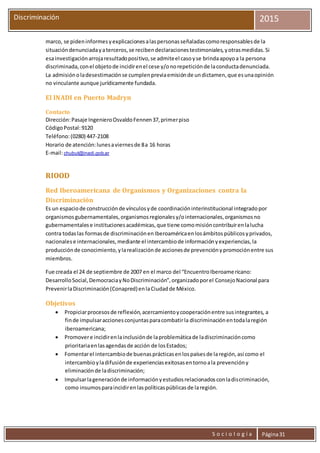 S o c i o l o g í a Página31
Discriminación 2015
marco, se pideninformesyexplicacionesalaspersonasseñaladascomoresponsablesde la
situacióndenunciadayaterceros,se recibendeclaracionestestimoniales,yotrasmedidas.Si
esainvestigaciónarrojaresultadopositivo,se admiteel casoyse brindaapoyoa la persona
discriminada,conel objetode incidirenel cese y/onorepeticiónde laconductadenunciada.
La admisiónoladesestimaciónse cumplenpreviaemisiónde undictamen,que esunaopinión
no vinculante aunque jurídicamente fundada.
El INADI en Puerto Madryn
Contacto
Dirección:Pasaje IngenieroOsvaldoFennen37,primerpiso
CódigoPostal:9120
Teléfono:(0280) 447-2108
Horario de atención:lunesaviernesde 8a 16 horas
E-mail:chubut@inadi.gob.ar
RIOOD
Red Iberoamericana de Organismos y Organizaciones contra la
Discriminación
Es un espaciode construcciónde vínculosyde coordinacióninterinstitucional integradopor
organismosgubernamentales,organismosregionalesy/ointernacionales,organismosno
gubernamentalese institucionesacadémicas,que tiene comomisióncontribuirenlalucha
contra todaslas formasde discriminaciónenIberoaméricaenlosámbitospúblicosyprivados,
nacionalese internacionales,mediante el intercambiode informaciónyexperiencias,la
producciónde conocimiento,ylarealizaciónde accionesde prevenciónypromociónentre sus
miembros.
Fue creada el 24 de septiembre de 2007 en el marco del “EncuentroIberoamericano:
DesarrolloSocial,DemocraciayNoDiscriminación”,organizadoporel ConsejoNacional para
PrevenirlaDiscriminación(Conapred)enlaCiudadde México.
Objetivos
 Propiciarprocesosde reflexión,acercamientoycooperaciónentre susintegrantes, a
finde impulsaraccionesconjuntasparacombatirla discriminaciónentodalaregión
iberoamericana;
 Promovere incidirenlainclusiónde laproblemáticade ladiscriminacióncomo
prioritariaenlasagendasde acción de losEstados;
 Fomentarel intercambiode buenasprácticasenlospaísesde laregión,así como el
intercambioyladifusiónde experienciasexitosasentornoala prevencióny
eliminaciónde ladiscriminación;
 Impulsarlageneraciónde informaciónyestudiosrelacionadosconladiscriminación,
como insumosparaincidirenlaspolíticaspúblicasde laregión.
 