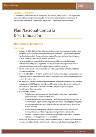 S o c i o l o g í a Página32
Discriminación 2015
¿Quiénes la integran?
La RIOOD está conformadapor40 integrantesde 18países,de loscuales22 sonorganismos
gubernamentales,11organismosnogubernamentales,nacionalese internacionales, 2
institucionesacadémicas,3organismosregionalesy2 organismosinternacionales.
Plan Nacional Contra la
Discriminación
Antecedentes y preparación
2001-2003
 Octubre de 2001. La Sra. Mary Robinson,entoncesAltaComisionadade losDerechos
Humanos,visitaBuenosAiresconel objetivode promoverlaaplicaciónenel paísde
lasConclusionesde laConferenciaInternacionalContrael Racismo,Discriminación
Racial,XenofobiarealizadaenDurban,Sudáfrica.
 Se firmóun Memorandumde Entendimientoconel Ministeriode Relaciones
Exterioresde laRepúblicaArgentina,porel cual el GobiernoArgentinoasumióel
compromisode prepararun PlanNacional contrala Discriminación.
 La AltaComisionadaentraencontactoconel Dr. EugenioRaúl Zaffaroni,entonces
Interventordel INADI.
 En noviembre 2001 se iniciaronlasprimerasconsultasinternasparalapreparacióndel
Planperoestasse vierondetenidasporloscambiospolíticosproducidosenArgentina
a finesdel mismoaño.
 En mayo 2002, se reiniciólapuestaenmarchadel compromisoargentinoconlanueva
presidenciadel INADI,ahoraejercidaporel ProfesorEnrique Oteiza.A iniciativadel
Ministeriode RelacionesExterioresydel INADI,se constituyóunGrupode
CoordinaciónGubernamental.
 Lineamientosdel Plan:
o Trabajar con criterioscomunes –Coordinaciónyexpertos–apartirde las
propuestasde laConferenciade Durban.
o Procedera unaampliaconsultasocial yterritorial congruposafectadospor la
discriminación,organizacionesno gubernamentales,áreasde gobiernoyotros
sectoressocialesinteresados.Visitartodaslaszonasdel interiordel paísque
fueranposibles
o Estableceruncronograma de trabajono superioraun año e indicarconla
mayor precisiónposibleloslugaresavisitarysectoresa entrevistar.
o Sometereste proyectoalaconsideraciónpúblicaycomprometeratodoslos
sectoressocialesypolíticosensuaplicación.
 Al iniciarel año,se confirmócomo CoordinadorEjecutivoal Dr.Waldo Villalpandoyse
designócomoCoordinadorAdministrativoal ConsejeroDr.FedericoVillegasBeltrán.
 