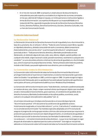 S o c i o l o g í a Página33
Discriminación 2015
 En el mesde marzode 2004 se preparóun ampliodossierde documentacióny
antecedentesparacada expertoyse establecióunrégimende reunionessemanales
enlas que,ademásdel trabajo enequipo,se invitóapersonasoinstitucionesligadasa
temasde discriminación.Losexpertosdistribuyeronsusresponsabilidadesenla
redaccióndel Plan,siguiendolosgrandestemasde losDerechosHumanos(Derechos
Civiles,DerechosPolíticos,DerechosEconómicosySociales,DerechosCulturales,más
un ítemde ComunicaciónSocial).
Contexto internacional
La Declaración Universal
La DeclaraciónUniversal de losDerechosHumanoshizode laigualdadylano-discriminaciónla
base de su proclama.Así, el artículo1°
afirma:“Todoslos seres humanosnacen librese iguales
en dignidad y derechosy,dotadoscomo están derazón y conciencia,deben comportarse
fraternalmentelosunoscon los otros”.La primeraparte del artículo 2°
completaaquel
postuladoal decir:“Toda persona tienelos derechosy libertadesproclamadosen esta
Declaración,sin distinción alguna de raza,color,sexo,idioma,religión,opinión política o de
cualquierotra índole,origen nacionalo social, posición económica,nacimiento o cualquierotra
condición”.La suma de ambosartículos sintetizanlosderechosde igualdadyno-discriminación
que,comolo expresanlaspropiasNacionesUnidas, “tienen primacía sobretodoslospoderes,
incluido el del Estado,quepuedereglamentaresosderechos,pero no derogarlos”.
La Convención contra la Discriminación
La Convenciónsobre laEliminaciónde todaslasformasde DiscriminaciónRacial tieneel
privilegiohistóricode serlaprimeraenimplementarunsistemainternacionalde supervisión
sobre losEstados.Fue aprobada en1965 y entróenvigoren 1969. En parte recogióla trágica
experienciadel Holocausto,perosuaprobaciónfue aceleradaporlaprácticadel apartheiden
variospaísesafricanos,principalmenteSudáfricaylaex-Rhodesia(hoyZimbabwe).
La Convención defineladiscriminacióncomo “toda distinción,restricción o preferencia basada
en motivosderaza,color, linajeu origen nacionalo étnico quetenga por objeto o porresultado
anularo menoscabarelreconocimiento,goceo ejercicio, en condicionesde igualdad,delos
derechoshumanosy libertadesfundamentalesen lasesferaspolítica,económica,social,
cultural o en cualquier otra esfera de la vida pública” (art. 1).
Un principiorelevante que introdujoestaConvenciónesel conocidobajoel girode
“discriminaciónpositiva”.A finde acelerarlascondicionesde igualdadde sectores
históricamentemarginados,el inciso4del artículo1°
y el inc.2 del artículo 2°
establecenque
no se considerarádiscriminación“lasmedidasespecialesadoptadasconel finexclusivode
asegurarel progresode ciertosgruposracialeso étnicosode ciertaspersonasque requieranla
protecciónque puedasernecesariaconobjetode garantizarles,encondicionesde igualdad,el
disfrute oejerciciode losderechoshumanosylaslibertadesfundamentales(...) siempre que
no conduzcan(...) al mantenimientode derechosdistintos(...) yque nose mantenganenvigor
despuésde alcanzadoslosobjetivosparaloscualesse tomaron”.Estareglase incluyómás
adelante enlaConvenciónsobre laEliminaciónde todaslasFormasde Discriminacióncontrala
 