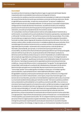 S o c i o l o g í a Página35
Discriminación 2015
Sociedad
Las prácticas discriminatoriasenArgentinadieronlugaral surgimientodel Estado-Nación
impactandosobre lasociedadde maneradiversaalo largode lahistoria.
La evoluciónyloscambiosanivel de laconstituciónde lasociedadcivil implicaronel desarrollo
de nuevasformasde discriminaciónque convivieronyconvivenconformasanteriores.Desde
el sigloXIXhastanuestrosdías, lamatrizde construcciónde “lonacional”establecióun
determinadovínculoconunaotredadcambiante.Eneste proceso,lasociedadincorporótales
configuracionesatravésde distintosmecanismos.Lasprácticassocialesyloscomplejos
procesosde afirmaciónde losdistintosgruposhumanosgeneraroncomportamientosde
valoración,exclusióny/oaniquilamientode otrossectoressociales.
En laactualidad,mientrasel Estadosostienematricesarticuladasdesde el momentode su
conformación,lasociedadcontinuaarticulandodiscriminacionessuperpuestas,reproduciendo
y reforzando“sentidoscomunes”.De estaformase presentandiversasparadojas.Porunlado,
losexcluidosque se organizanenbarrios,cooperativasycomedorespopularesbuscandola
fuerzade la unidad,repitenalgunasde laspautasculturalesque losvictimizan.Porel otro,los
sectoresmediosyaltos,tiendenaencerrarse enverdaderos ghettos de accesoselectivo.Asíla
sociedadargentinamarchaal aislamientode sussectoressociales:losmáspudientescon
seguridadybarriosprivados,reclamandomásymayorespenasa costa de perdersus
libertadesydemandando,porejemplo,el aumentode laspenaspordelitosantes
excarcelables,lasatribucionesdiscrecionalesde lapolicíaparadetenerportiempoprolongado
antesde notificaral juezde turno,las penasprivativasde lalibertadporconductasno
delictivas(comolasfaltas) ytantasotrasque se vienenimpulsandoconunadeformadavisión
del conceptode seguridadcomocontrapuestoaderechoshumanos.Enlahegemoníade la
globalización,“losiguales”,aquellosque construyensuidentidadsobre labase de laexclusión
de lo diverso –tantobajolosauspiciosde lacapacidadeconómicacomode pertenencias
simbólicas–,buscanidentificarse entresí.La búsquedade “losiguales”lesdalagarantía de
tranquilidad,reafirmandoasíla exaltacióndel individualismoyladesapariciónde valores
básicosde toda sociedadcomolasolidaridad.Baumanexaminaestanuevanociónde
“comunidad”donde “Comunidadsignificamismidad,entantoque «mismidad»significa
ausenciadel Otro,especialmente de otro«obstinadamente diferente»,capazde
desagradablessorpresasymaliciasprecisamenteporrazónde su diferencia.Enlafiguradel
extraño(que noessóloel «desconocido»,sinoel ajeno,el que esta«fuerade lugar»),los
temoresde laincertidumbre,presentesenlatotalidadde laexperienciade lavida,encuentran
su encarnaciónávidamentebuscadaypor tantobienvenida”.De maneracoetáneaytambién
como productode la profundidadde lacrisispolíticayeconómicade 2001, otros sectoresse
orientaronhacialaparticipaciónyel compromiso social.Lasfábricastomadasy la organización
de cooperativasycomedoresbarrialessonalgunasde lasformasde luchaque surgenante la
crisisde representatividadyla“retirada”del Estado de responsabilidadesyfunciones.Desde
estaperspectiva,puedeafirmarse que existe unamemoriade lasluchasde anteriores
generaciones,yaque esde destacarla canalizaciónde lamilitanciasocial enluchassectoriales
y enagrupaciones –bajolaforma de asociacionescivilessinfinesde lucro–enreemplazode la
militanciapolítica,que caracterizaralosaños’70. En la Argentinade hoycerca de 6 millonesde
personasmilitanenorganizacionesnogubernamentales.Estosnuevosactoressociales
emergentespromuevenlaparticipaciónsocial ybuscansolucionesala acuciante situación
económicaypolítica.Sinembargo,enalgunoscasos,su mismoaccionarreproduce losvalores
 