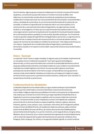 S o c i o l o g í a Página36
Discriminación 2015
discriminatorios:algunosgruposnoparecentrabajarparala inclusiónsinoparalaformación
de ghettos,unaconfusiónque percibe hastaenel nombre mismode lasONGs.Para
Habermas,losmovimientossocialesalteranlasesferasde competenciacomunicativaya
establecidae irrumpenparacrearuna nuevaconstelaciónde comunicación,reconocimientosy
valores,alrededorde unatemática.Esuna silenciosatransformaciónde losvaloresde una
sociedad,uncambioenla gramáticade losmodosde vidaenuna cultura política.Enla
construcciónde un pensamientoalternativoal hegemónico,lasorganizacionessociales
tendránun rol protagónico.Entanto que las viejasformasde hacerpolíticaestánencrisis,
estasorganizacionescanalizanlainquietudsocial rescatandoformasde participaciónalejadas
de la confrontaciónpolítico-partidaria.Eneste sentido,Bourdieuseñalaque “enel momento
enque las grandesutopíasdel sigloXIXhanentregadotodasu perversión,esurgentecrearlas
condicionesde untrabajocolectivode reconstrucciónde ununiversode idealesrealistas,
capaces de movilizarlasvoluntadessinmistificarlasconciencias”.Este trabajocolectivoque se
nos impone –lagestaciónde unmodeloalternativoal hegemónico,auténticamente
democrático,basadoenel respetoala diversidad–requieredel esfuerzoconjuntodel Estadoy
la sociedad.
Étnico - Nacional
La expresión“etnia”tiene un origencomplejo.Enalgunoscasosse ha tratado simplemente de
un reemplazomenosirritativodel conceptode “raza”(peroigualmentebiologistay
determinista),enotroscasoshatendidoadar cuentade la complejidadidentitariaycultural
de grupos poblacionalesanterioresalosEstadosmodernosycuya unidadno necesariamente
implicabaunaunidadlingüísticaoterritorial:loscasosde judíosogitanosconstituyen
prototiposde estadiversidadenel territorioeuropeo.Comprendemoscomogrupoétnico-
nacional a toda colectividadde individuoscontradicionesy/olenguay/oreligióny/uorigen
territorial comúnyque asuma supertenenciaadichocolectivo,siendoesta“auto-inclusión”la
característica central de su pertenencia.
Conformaciónde las identidades
La RepúblicaArgentinase hacaracterizadoyse sigue caracterizandoporlapluralidadde
orígenesque hanconformadosu estructuraidentitaria:lapresenciade lasdiversas
comunidadesindígenasoriginariasque poblabanel territoriocomoparte de configuraciones
más ampliasque noteníanlosmismoslímitesque luegoimpondríael EstadoNacional,la
llegadade losprimerosconquistadoresespañolesyde losesclavostraídosdel continente
africano.Conposterioridad,lasolasinmigratoriassumaroncontingentesde ciudadanos
provenientesde losdiversosEstadoseuropeos(españoles,italianos,ingleses,alemanes,
franceses,galeses,suizos,polacos,rusos,ucranianos,entre otros),de lainmigraciónjudíade
Europa oriental yde MedioOriente,de lapoblaciónárabe (musulmana,judíaycristiana)
proveniente de MedioOrienteyde África,de núcleosdiversosde colectividadesgitanas
(provenientestantode España,ensu primermomento,comoluegode Grecia,Hungría,Serbia,
Moldavia,Rusiao Rumania),de un núcleoimportante de migrantesde lacolectividadarmenia
y de la sostenidamigraciónde lospaíseslatinoamericanos(enparticular,de Bolivia,Perú,
Paraguay,Chile yUruguay).Por último,enlasegundamitaddel sigloXX,se sumóel arribode
 