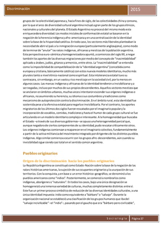 S o c i o l o g í a Página37
Discriminación 2015
gruposde lacolectividadjaponesay,haciafinesde siglo,de lascolectividadeschinaycoreana,
por loque el arco de diversidadcultural argentinaincluyóagran parte de los gruposétnicos,
nacionalesyculturalesdel planeta.El EstadoArgentinonoprocesódel mismomodoesta
enriquecedoradiversidad.Losmodosinicialesde conformaciónestatal se basaronenla
negaciónde laherenciaindígenayafro-americanayenunacentralizaciónde laidentidad
sobre la base de la hispanidadcatólica.Entodocaso,los sectoresmásliberalesplanteabanla
necesidadde abrirel país a la inmigracióneuropea(particularmente anglosajona),comomodo
de terminarde “anular” lasraíces indígenas,africanasymestizasde lapoblaciónargentina.
Esta perspectivaeuro-céntricayhomogeneizadoraapuntó,acomienzosdel sigloXX,anegar
tambiénlosaportesde lasdiversasmigracionespormediodel conceptode “inasimilabilidad”
aplicadoa árabes,judíos,gitanosyarmenios,entre otros.La“inasimilabilidad”se entendía
como laimposibilidadde compatibilizaciónde la“identidadargentina”(concebidacomo
europeaycristiana,básicamente católica) conestosnuevosmodelosidentitarios,muchomás
pluralestantoa nivel étnico-nacional comoespiritual.Estaintoleranciaestatal tuvosu
contracara, sinembargo,enun vastoy rico mestizaje enlasociedadcivil,porlomenosen
algunoscasos.Las marcas indígenasy africanasde la identidadtendieronainvisibilizarse ya
sernegadas,inclusopormuchosde sus propiosdescendientes.Aquellossectoresmestizosque
se anclaron enámbitosurbanos,muchasvecesintentaronescondersusorígenesindígenaso
africanos,noasumiendosuherencia,suidiomaosuscostumbresytradicionescomo
mecanismode autoproteccióncontraladiscriminación.Enel ámbitorural,estaidentidadfue
sostenidapese alaofensivaestatal paranegarlae invisibilizarla.Porel contrario,losaportes
migratoriosde losúltimosdossiglosfueronrescatadosporel imaginariopopularyla
incorporaciónde vocablos,comidas, tradicionesyhastael humor de cada grupo cultural se fue
articulandoenunmodeloidentitariocomplejoe interesante.A lahomogeneidadque buscaba
el Estado –a travésde susdiversosgobiernos–se opusounaheterogeneidadparcial que,
aunque negadorade ciertoscomponentesde suidentidad,pudorescatarcríticamente otros.
Los orígenesindígenascomienzanareaparecerenel imaginariocolectivo,fundamentalmente
a partir de la activamilitanciadel movimientointegradopordirigentesde losdistintospueblos
indígenas.Algosimilarcomienzaaocurrircon losgruposafro-descendientes,aúncuandosu
invisibilidadsigue siendocasi total enel sentidocomúnargentino.
Pueblos originarios
Origen de la discriminación hacia los pueblos originarios
La RepúblicaArgentinase constituyócomoEstado-Naciónsobre labase de lanegaciónde las
raíces históricasamericanas,lasujeciónde susocupantesoriginariosylausurpaciónde sus
territorios.Conlaconquista,yenbase a unerror histórico-geográfico,se denominóalos
pueblosamericanoscomo“indios”.Posteriormente,se comenzóanombrarloscomo
indígenas,aborígeneso“naturales”.Entodosloscasos,bajo unaúnica designaciónse
homogeneizóunainmensavariedadde culturas,muchascompletamente distintas entresí.
Este fue un primerprocesosimbólicode reducciónde lasdiversasidentidadesculturales,auna
únicaidentidadimpuesta:indiocomoequivalente a“bárbaro”o “salvaje”.Durante la
organizaciónnacional se establecióunaclasificaciónde losgruposhumanosque ibadel
“salvaje incivilizable”–el “indio”–,pasandoporel gauchoque era “bárbaro perocivilizable”,
 