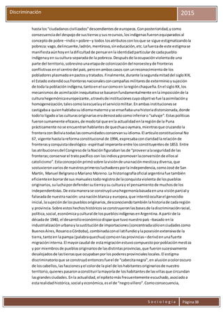S o c i o l o g í a Página38
Discriminación 2015
hasta los“ciudadanoscivilizados”descendientesde europeos.Conposterioridad,ycomo
consecuenciadel despojode sustierrasysusrecursos,losindígenasfueronequiparadosal
conceptode pobre –indio= pobre–y todos losatributosconlosque se sigue estigmatizandola
pobreza:vago,delincuente,ladrón,mentiroso,sineducación,etc.Lafuerzade este estigmase
manifiestaaúnhoyen ladificultadde pensarenlaidentidadparticularde cadapueblo
indígenayen sucultura separadade la pobreza.Despuésde laocupaciónviolentade una
parte del territorio,sobrevinounaetapade colonizacióndelnoroesteyde fronteras
conflictivasenel centrodel país,peroenamboscasos con unreconocimientode los
pobladoresplasmadoenpactosytratados.Finalmente,durante lasegundamitaddel sigloXIX,
el Estado extendiósusfronterasnacionalesconcampañasmilitaresde exterminioysujeción
de toda la poblaciónindígena,tantoenel surcomoen laregiónchaqueña.Enel sigloXX,los
mecanismosde asimilacióninequitativase basaronfundamentalmente enlaimposiciónde la
culturahegemónicaeuropeizante,atravésde institucionescuyoobjetivofue laasimilacióny
homogeneización,talescomolaescuelayel serviciomilitar.Enambasinstitucionesse
castigabaa quienhablabasuidiomamaternoyse enseñabaunahistoriadistorsionada,donde
todolo ligadoa lasculturasoriginariaseradenostadocomoinferioro“salvaje”.Estaspolíticas
fueronsumamente eficaces,de modotal que enla actualidadenlaregiónde la Puna
prácticamente nose encuentranhablantesde quechuaoaymara,mientrasque cruzandola
fronteracon Boliviatodaslascomunidadesconservansuidioma.El artículoconstitucional No
67, vigente hastalareformaconstitucional de 1994, expresabaconclaridadlarelaciónde
fronterasyconquistaideológico- espiritual imperante entre losconstituyentesde 1853. Entre
lasatribucionesdel Congresode laNaciónfigurabanlasde “proveeralaseguridadde las
fronteras;conservarel tratopacífico con losindiosypromoverlaconversiónde ellosal
catolicismo”.Estaconcepciónprimósobre lavisiónde unanaciónmestizaydiversa,que
sostuvieronvariosde nuestrosprimerosluchadoresporlaindependencia,comoJosé de San
Martín, Manuel BelgranooMariano Moreno.La historiografíaoficial argentinafue también
eficienteenborrarde sus manualestodoregistrode laconquistaviolenta de lospueblos
originarios,suluchapordefendersutierraysu culturay el pensamientode muchosde los
independentistas.De estamanerase construyóunahegemoníabasadaenuna visiónparcial y
falseadade nuestranación:unanaciónblancay europea,que intentóocultarel genocidio
inicial,lasujeciónde lospueblosoriginarios,desconociendotambiénlahistoriade cadaregión
y provincia.Sobre estoshechoshistóricosse construyeronlasbasesde ladiscriminaciónracial,
política,social,económicaycultural de lospueblosindígenasenArgentina.A partirde la
décadade 1940, el desarrolloeconómicodisparque tuvonuestropaís –basado enla
industrializaciónurbanaylasustituciónde importaciones(concentradasóloenciudadescomo
BuenosAires, RosariooCórdoba),combinadaconel latifundioylaposesiónextensivade la
tierra,tantoen lapampa (palabraquechua) comoenlasprovincias–derivóenunafuerte
migracióninterna.El mayorcaudal de estamigraciónestuvocompuestoporpoblaciónmestiza
y por miembrosde pueblosoriginariosde lasdistintasprovincias,que fueronsucesivamente
desalojadosde lastierrasque ocupabanporlospoderesprovincialeslocales.El estigma
discriminatorioque se construyóentoncesfueel de “cabecitanegra”,en alusiónacoloroscuro
de loscabellos,lasfaccionesyel colorde la piel de loshabitantesoriginariosde nuestro
territorio,quienespasaronaconstituirlamayoríade loshabitantesde lasvillasque circundan
lasgrandesciudades.Enla actualidad, el epítetomásfrecuentemente escuchado,asociadoa
estarealidadhistórica,social yeconómica,esel de “negrovillero”.Comoconsecuencia,
 