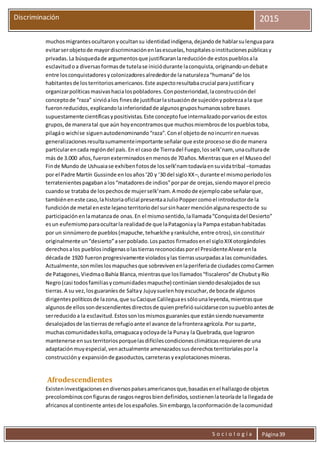 S o c i o l o g í a Página39
Discriminación 2015
muchosmigrantesocultaronyocultansu identidadindígena,dejandode hablarsulenguapara
evitarserobjetode mayordiscriminaciónenlasescuelas,hospitalesoinstitucionespúblicasy
privadas.La búsquedade argumentosque justificaranlareducciónde estospueblosala
esclavitudoa diversasformasde tutelase iniciódurante laconquista,originandoundebate
entre losconquistadoresycolonizadoresalrededorde lanaturaleza“humana”de los
habitantesde losterritoriosamericanos.Este aspectoresultabacrucial parajustificary
organizarpolíticasmasivashacialospobladores.Conposterioridad,laconstruccióndel
conceptode “raza” sirvióalos finesde justificarlasituaciónde sujeciónypobrezaala que
fueronreducidos,explicandolainferioridadde algunosgruposhumanossobre bases
supuestamente científicasypositivistas.Este conceptofue internalizadoporvariosde estos
grupos,de maneratal que aún hoyencontramosque muchosmiembrosde lospueblostoba,
pilagáo wichíse siguenautodenominando“raza”.Conel objetode noincurrirennuevas
generalizacionesresultasumamenteimportante señalar que este procesose diode manera
particularencada regióndel país. En el caso de Tierradel Fuego,losselk’nam, unaculturade
más de 3.000 años,fueronexterminadosenmenosde 70años.Mientrasque en el Museodel
Finde Mundo de Ushuaiase exhibenfotosde losselk’namtodavíaensuvidatribal –tomadas
por el Padre Martín Gussinde enlosaños‘20 y ‘30 del sigloXX–,durante el mismoperíodolos
terratenientespagabanalos“matadoresde indios”porpar de orejas,siendomayorel precio
cuandose trataba de lospechosde mujerselk’nam.A modode ejemplocabe señalarque,
tambiéneneste caso,lahistoriaoficial presentaaJulioPoppercomoel introductorde la
fundiciónde metal eneste lejanoterritoriodel sursinhacermenciónalgunarespectode su
participaciónenlamatanzade onas.En el mismosentido,lallamada“Conquistadel Desierto”
esun eufemismoparaocultarla realidadde que laPatagoniayla Pampa estabanhabitadas
por un sinnúmerode pueblos(mapuche,tehuelche yrankulche,entre otros),sinconstituir
originalmente un“desierto”aserpoblado.Lospactos firmadosenel sigloXIXotorgándoles
derechosalos pueblosindígenasolastierrasreconocidasporel PresidenteAlvearenla
décadade 1920 fueronprogresivamente violadosylas tierrasusurpadasalas comunidades.
Actualmente,sonmileslosmapuchesque sobrevivenenlaperiferiade ciudadescomoCarmen
de Patagones,ViedmaoBahía Blanca,mientrasque losllamados“fiscaleros”de ChubutyRío
Negro(casi todosfamiliasycomunidadesmapuche) continúansiendodesalojadosde sus
tierras.A su vez,losguaraníesde Saltay Jujuysuelenhoyescuchar,de bocade algunos
dirigentespolíticosde lazona,que suCacique Calileguaessólounaleyenda,mientrasque
algunosde ellossondescendientesdirectosde quienprefiriósuicidarseconsupuebloantesde
serreducidoa la esclavitud.Estossonlosmismosguaraníesque estánsiendonuevamente
desalojadosde lastierrasde refugioante el avance de lafronteraagrícola.Por suparte,
muchascomunidadeskolla,omaguacayocloyade la Punay la Quebrada,que lograron
mantenerse ensusterritoriosporquelasdifícilescondicionesclimáticasrequierende una
adaptaciónmuyespecial,venactualmente amenazadossusderechosterritorialesporla
construccióny expansiónde gasoductos,carreterasyexplotacionesmineras.
Afrodescendientes
Existeninvestigacionesendiversospaísesamericanosque,basadasenel hallazgode objetos
precolombinosconfigurasde rasgosnegrosbiendefinidos,sostienenlateoríade la llegadade
africanosal continente antesde losespañoles.Sinembargo,laconformaciónde lacomunidad
 