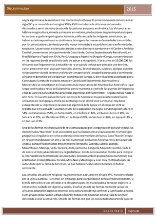 S o c i o l o g í a Página40
Discriminación 2015
negraargentinase desarrollaentresmomentoshistóricos.El primermomentocomienzaenel
sigloXVIyse consolidaenlossiglosXVIIyXVIIIconlatrata de africanosesclavizados
destinadosaservirde manode obra de loscolonoseuropeosenAmérica.Losafricanoseran
hábilesenagricultura,mineríayartesanía enmetales,produccionesde granimportanciapara
lascoronas españolayportuguesa.Además,adiferenciade losindígenasamericanos,ya
habían estadoexpuestosensucontinente de origenalasnuevasenfermedadestransmitidas
por loscolonizadores,teniendoporellomayorinmunidadaestasdolenciasya enfermedades
tropicales.Laspersonasesclavizadastraídasa estastierrasse asentaronenel Caribe y América
Central (provenientesprincipalmente de CaboVerde,GuineaSeptentrionalyMeridional),en
Brasil (NigeriayTogo) yen Chile,Perú,UruguayyArgentina(AngolayCongo,concentrándose
enlas regionesdonde se cultivalacaña de azúcar y el algodón).Si se estimaen12.000.000 los
africanosque llegaronvivosaestastierras –y se calculainclusoque porcada unode ellos,
variosperecieronenel viaje porinanición, diarrea,deshidratación,suicidios,castigosdiversos
o ejecuciones–puede tenerse unaideade lamagnitudde latragediaprovocadaal continente
africanoenbeneficiode laexpansióneconómicade Europa.Si bienel asientoautorizadoporla
Coronapara latrata de esclavosestabaenColoniadel Sacramento,BuenosAiresy
Montevideose convirtieronenlospuertosmásimportantesdel AtlánticoSur.Este tráfico –que
luegocontinuabaal restode Sudaméricaporvía marítima a travésde lospuertosde Valparaíso
y Río de Janeirooa las distintasprovinciasargentinasporvíaterrestre–llegabainclusohastael
AltoPerú.En nuestropaíscentenaresde milesde hombresymujeresesclavizadosfueron
utilizadosporlaoligarquíacriollaparael trabajorural, domésticoyartesanal.Haydatos
elocuentesde suimprontaenlasociedadargentinade laépoca:enel censode 1778 se
registraque enla zonade Tucumánel 42% de la poblacióneranegra,enSantiagodel Esteroel
54%, en Catamarca el 52%, en Saltael 46%, en Córdobael 44%, enBuenosAiresel 30%, en
Santa Fe el 27%, en Mendozael 24%, en La Riojael 20%, en SanJuan el 16%, en Jujuyel 13% y
enSan Luisel 9%.
Una de lasformasmás habitualesde resistenciapasabaporla organizacióncultural ysocial:las
denominadas“Naciones”eransociedadesque nucleabanalosesclavizadosdel mismoorigen
geográficoylingüísticoentornoa celebracionesceremonialesafricanas.Cada“Nación”elegía
un reycon mandatopor un año y lasmás numerosasenBuenosAiresfueron lade Congoyde
Angola,aunque hubomuchasotrasmenores(Benguela,Cabinda,Lubolo,Loango,
Mozambique,Masinga,Seda,Quipara,Anzá,Camunda,Canguelá,MujumbíyLumbí).Cada 6
de enerose festejabael díadel reynegroBaltasar,donde se recaudabanfondospara comprar
la libertadde losmiembrosde lassociedades.Existíantambiéngruposmenosnumerososque
practicabanel Islam(Haussa,Yoruba,Mina Naó y Mandinga) y eranmuy controladosporlas
autoridadesporsufama de belicosos,yaque habíanencabezadorebelionesentodoel
continente.
Las cofradías de carácter religioso –que comienzanagestarse enel sigloXVII,muycontroladas
por la IglesiaCatólica–sirvieron,sinembargo,paralaorganizaciónde losafrodescendientes.Si
bienlaadhesiónaestascofradías era obligatoriaparalosesclavizadosyteníapor objetivola
veneraciónycuidadode vírgenesysantos,éstafue otra de las formasmediante lacual los
africanosadoptaronaspectosexternosde laculturaoccidental confinesysignificadospropios.
Estos gruposconservabanlatradiciónoral y todosellosdisponíande una“salade ánimas”
destinadaavelarsusmuertos.Otra de las formascon que losesclavizadostrataronde superar
 